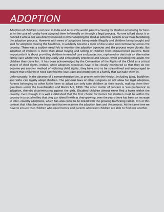 306
ADOPTION
Adoption of children is not new. In India and across the world, parents craving for children or looking for heirs
as in the case of royalty have adopted them informally or through a legal process. No one talked about it or
noticed it unless one was directly involved in either adopting the child as potential parents or as those facilitating
the adoption process. However with news of adoptions being made illegally and children being bought and
sold for adoption making the headlines, it suddenly became a topic of discussion and controversy across the
country. There was a sudden need felt to monitor the adoption agencies and the process more closely. But
adoption of children is more than about buying and selling of children from impoverished parents. More
importantly it is about providing children in need of care and protection, orphaned or destitute an alternative
family care where they feel physically and emotionally protected and secure, while providing the adults the
children they crave for. It has been acknowledged by the Convention of the Rights of the Child as a critical
aspect of child rights. Indeed, while adoption processes have to be closely monitored so that they do not
become yet another method of violating child rights, they have also to be streamlined and encouraged to
ensure that children in need can find the love, care and protection in a family that can take them in.
Unfortunately, in the absence of a comprehensive law, at present only the Hindus, including Jains, Buddhists
and Sikhs can legally adopt children. The personal laws of other religions do not allow for legal adoption.
Parents belonging to other faiths keen to adopt can only take children as their wards, making them their
guardians under the Guardianship and Wards Act, 1890. The other matter of concern is ‘son preference’ in
adoption, thereby discriminating against the girls. Disabled children almost never find a home within the
country. Even though it is well established that the first choice for homes for children must be within the
country in a social milieu that they can identify with as they grow up, over the years there has been an increase
in inter-country adoptions, which has also come to be linked with the growing trafficking racket. It is in this
context that it has become important that we examine the adoption laws and the process. At the same time we
have to ensure that children who need homes and parents who want children are able to find one another.
 