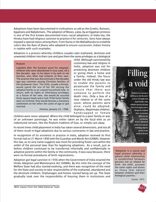 307
Adoptions have been documented in civilisations as old as the Greeks, Romans,
Egyptians and Babylonians. The adoption of Moses, a Jew, by an Egyptian princess
is one of the first known documented trans-racial adoptions. In India too, the
Hindus have had religious sanction to practice it for centuries. Sons have always
enjoyed a special status among them. From Karna in the Mahabharata to erstwhile
rulers like the Rani of Jhansi who adopted to ensure succession, Indian history
is replete with such examples.
Adoption is a process whereby childless couples take orphaned, destitute and
unwanted children into their care and give them the same privileges as a biological
child. Although sanctioned by
customary law and religion in
India, adoption was not for
protecting destitute children
or giving them a home and
a family. Indeed, the focus
under the old Hindu law was
to enable the parents to
perpetuate the family and
ensure that there was
someone to perform the
death rites. Only a boy of a
near relative or of the same
caste, whose parents were
alive, could be adopted.
Orphans, illegitimate children,
handicapped or female
children were never adopted. Where the child belonged to a poor family or was
of an unknown parentage, he was either taken on by the local elite as an
indentured servant, like the Poskem tradition of Goa, or simply cast away.
In recent times child placement in India has taken several dimensions, and not all
of them result in legal adoptions due to various constraints in law and practice.
In recognition of its existence in practice in India, adoption received its first
formal nod on 21 March 1890 with the Guardian and Wards Act (GAWA). However
this law, as its very name suggests was more for providing foster care within the
ambit of the personal laws than for legalising adoptions.   As a result, just as
before children continued to be transferred informally and confidentially to
adoptive parents within the family or the community. It was easy because, there
were no formal procedures of birth registrations.
Adoption got legal sanction in 1956 when the Government of India enacted the
Hindu Adoption and Maintenance Act (HAMA). By this time the concept of the
Welfare State had also started evolving, and there was recognition of the need
for the State and society to take responsibility of the orphaned, abandoned and
the destitute children. Orphanages and homes started being set up. The State
gradually took over the responsibility of housing them in institutions and
Poskem
Labelled after the Konkani word for adopted,
children who were abandoned in Goa used, till a
few decades ago, to be taken in by well-to-do
families, who often had children of their own.
The practice that was discontinued a few decades
ago was common among Christian families of
the landowner class. The child, usually a female,
would spend the rest of her life serving the
adopted family as an unpaid household help. In
return, with no rights or inheritance privileges
or a future of her own, she would be assured
three square meals and a roof. If the foster family
were so inclined, they would bestow a monetary
settlement on her when she came of age or got
married.
Femina, January 23, 1996.
‘Adoption is a social and
legal process whereby a
parent-child relationship
is established between
persons not so related by
birth…the child…assumes
the same rights and duties
as those that obtain
between children and their
biological parents.’
Costin, 1972.
With inputs from the HAQ Editorial Team
 