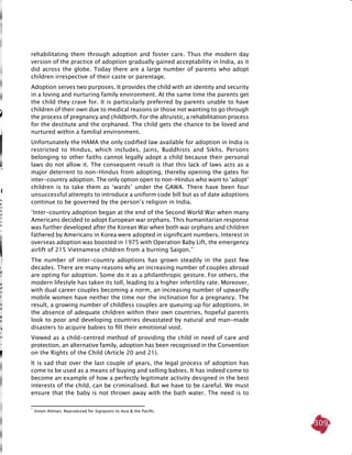 309
rehabilitating them through adoption and foster care. Thus the modern day
version of the practice of adoption gradually gained acceptability in India, as it
did across the globe. Today there are a large number of parents who adopt
children irrespective of their caste or parentage.
Adoption serves two purposes. It provides the child with an identity and security
in a loving and nurturing family environment. At the same time the parents get
the child they crave for. It is particularly preferred by parents unable to have
children of their own due to medical reasons or those not wanting to go through
the process of pregnancy and childbirth. For the altruistic, a rehabilitation process
for the destitute and the orphaned. The child gets the chance to be loved and
nurtured within a familial environment.
Unfortunately the HAMA the only codified law available for adoption in India is
restricted to Hindus, which includes, Jains, Buddhists and Sikhs. Persons
belonging to other faiths cannot legally adopt a child because their personal
laws do not allow it. The consequent result is that this lack of laws acts as a
major deterrent to non-Hindus from adopting, thereby opening the gates for
inter-country adoption. The only option open to non-Hindus who want to ‘adopt’
children is to take them as ‘wards’ under the GAWA. There have been four
unsuccessful attempts to introduce a uniform code bill but as of date adoptions
continue to be governed by the person’s religion in India.
‘Inter-country adoption began at the end of the Second World War when many
Americans decided to adopt European war orphans. This humanitarian response
was further developed after the Korean War when both war orphans and children
fathered by Americans in Korea were adopted in significant numbers. Interest in
overseas adoption was boosted in 1975 with Operation Baby Lift, the emergency
airlift of 215 Vietnamese children from a burning Saigon.’*
The number of inter-country adoptions has grown steadily in the past few
decades. There are many reasons why an increasing number of couples abroad
are opting for adoption. Some do it as a philanthropic gesture. For others, the
modern lifestyle has taken its toll, leading to a higher infertility rate. Moreover,
with dual career couples becoming a norm, an increasing number of upwardly
mobile women have neither the time nor the inclination for a pregnancy. The
result, a growing number of childless couples are queuing up for adoptions. In
the absence of adequate children within their own countries, hopeful parents
look to poor and developing countries devastated by natural and man-made
disasters to acquire babies to fill their emotional void.
Viewed as a child-centred method of providing the child in need of care and
protection, an alternative family, adoption has been recognised in the Convention
on the Rights of the Child (Article 20 and 21).
It is sad that over the last couple of years, the legal process of adoption has
come to be used as a means of buying and selling babies. It has indeed come to
become an example of how a perfectly legitimate activity designed in the best
interests of the child, can be criminalised. But we have to be careful. We must
ensure that the baby is not thrown away with the bath water. The need is to
*
Vivien Altman, Reproduced for Signposts to Asia & the Pacific.
 