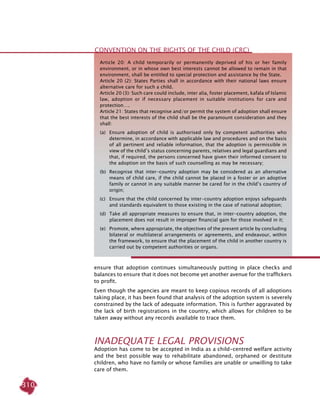 310
ensure that adoption continues simultaneously putting in place checks and
balances to ensure that it does not become yet another avenue for the traffickers
to profit.
Even though the agencies are meant to keep copious records of all adoptions
taking place, it has been found that analysis of the adoption system is severely
constrained by the lack of adequate information. This is further aggravated by
the lack of birth registrations in the country, which allows for children to be
taken away without any records available to trace them.
Inadequate Legal Provisions
Adoption has come to be accepted in India as a child-centred welfare activity
and the best possible way to rehabilitate abandoned, orphaned or destitute
children, who have no family or whose families are unable or unwilling to take
care of them.
Article 20: A child temporarily or permanently deprived of his or her family
environment, or in whose own best interests cannot be allowed to remain in that
environment, shall be entitled to special protection and assistance by the State.
Article 20 (2): States Parties shall in accordance with their national laws ensure
alternative care for such a child.
Article 20 (3): Such care could include, inter alia, foster placement, kafala of Islamic
law, adoption or if necessary placement in suitable institutions for care and
protection….
Article 21: States that recognise and/or permit the system of adoption shall ensure
that the best interests of the child shall be the paramount consideration and they
shall:
(a) 	 Ensure adoption of child is authorised only by competent authorities who
determine, in accordance with applicable law and procedures and on the basis
of all pertinent and reliable information, that the adoption is permissible in
view of the child’s status concerning parents, relatives and legal guardians and
that, if required, the persons concerned have given their informed consent to
the adoption on the basis of such counselling as may be necessary;
(b) 	Recognise that inter-country adoption may be considered as an alternative
means of child care, if the child cannot be placed in a foster or an adoptive
family or cannot in any suitable manner be cared for in the child’s country of
origin;
(c) 	 Ensure that the child concerned by inter-country adoption enjoys safeguards
and standards equivalent to those existing in the case of national adoption;
(d) 	Take all appropriate measures to ensure that, in inter-country adoption, the
placement does not result in improper financial gain for those involved in it;
(e) 	Promote, where appropriate, the objectives of the present article by concluding
bilateral or multilateral arrangements or agreements, and endeavour, within
the framework, to ensure that the placement of the child in another country is
carried out by competent authorities or organs.
Convention on the Rights of the Child (CRC)
 