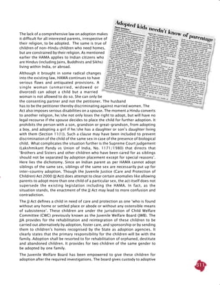311
The lack of a comprehensive law on adoption makes
it difficult for all interested parents, irrespective of
their religion, to be adopted. The same is true of
children of non-Hindu children who need homes,
but are constrained by their religion. As mentioned
earlier the HAMA applies to Indian citizens who
are Hindus (including Jains, Buddhists and Sikhs)
living within India, or abroad.
Although it brought in some radical changes
into the existing law, HAMA continues to have
serious flaws and antiquated provisions. A
single woman (unmarried, widowed or
divorced) can adopt a child but a married
woman is not allowed to do so. She can only be
the consenting partner and not the petitioner. The husband
has to be the petitioner thereby discriminating against married women. The
Act also imposes serious disabilities on a spouse. The moment a Hindu converts
to another religion, he/she not only loses the right to adopt, but will have no
legal recourse if the spouse decides to place the child for further adoption. It
prohibits the person with a son, grandson or great-grandson, from adopting
a boy, and adopting a girl if he/she has a daughter or son’s daughter living
with them (Section 11(1)). Such a clause may have been included to prevent
discrimination of the child of the same sex in case of the presence of biological
child. What complicates the situation further is the Supreme Court judgement
(Lakshmikant Pandy vs Union of India, No. 1171/1980) that directs that
‘Brothers and Sisters and other children who have been cared for as siblings
should not be separated by adoption placement except for special reasons’.
Here lies the dichotomy. Since an Indian parent as per HAMA cannot adopt
siblings of the same sex, siblings of the same sex are necessarily put up for
inter-country adoption. Though the Juvenile Justice (Care and Protection of
Children) Act 2000 (JJ Act) does attempt to clear certain anomalies like allowing
parents to adopt more than one child of a particular sex, the act itself does not
supersede the existing legislation including the HAMA. In fact, as the
situation stands, the enactment of the JJ Act may lead to more confusion and
contradiction.
The JJ Act defines a child in need of care and protection as one ‘who is found
without any home or settled place or abode or without any ostensible means
of subsistence’. These children are under the jurisdiction of Child Welfare
Committee (CWC) previously known as the Juvenile Welfare Board (JWB). The
JJA provides for the rehabilitation and reintegration of these children to be
carried out alternatively by adoption, foster care, and sponsorship or by sending
them to children’s homes recognised by the State as adoption agencies. It
clearly states that the primary responsibility for the children will be with the
family. Adoption shall be resorted to for rehabilitation of orphaned, destitute
and abandoned children. It provides for two children of the same gender to
be adopted by one family.
The Juvenile Welfare Board has been empowered to give these children for
adoption after the required investigations. The board gives custody to adoptive
 