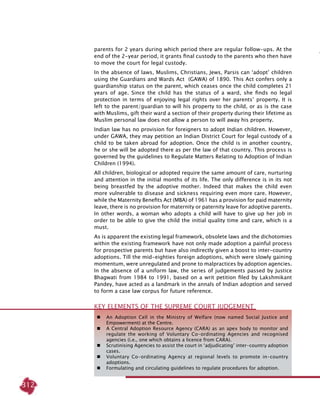 312
 	 An Adoption Cell in the Ministry of Welfare (now named Social Justice and
Empowerment) at the Centre.
 	 A Central Adoption Resource Agency (CARA) as an apex body to monitor and
regulate the working of Voluntary Co-ordinating Agencies and recognised
agencies (i.e., one which obtains a licence from CARA).
 	 Scrutinising Agencies to assist the court in ‘adjudicating’ inter-country adoption
cases.
 	 Voluntary Co-ordinating Agency at regional levels to promote in-country
adoptions.
 	 Formulating and circulating guidelines to regulate procedures for adoption.
Key Elements of the Supreme Court Judgement
parents for 2 years during which period there are regular follow-ups. At the
end of the 2-year period, it grants final custody to the parents who then have
to move the court for legal custody.
In the absence of laws, Muslims, Christians, Jews, Parsis can ‘adopt’ children
using the Guardians and Wards Act (GAWA) of 1890. This Act confers only a
guardianship status on the parent, which ceases once the child completes 21
years of age. Since the child has the status of a ward, she finds no legal
protection in terms of enjoying legal rights over her parents’ property. It is
left to the parent/guardian to will his property to the child, or as is the case
with Muslims, gift their ward a section of their property during their lifetime as
Muslim personal law does not allow a person to will away his property.
Indian law has no provision for foreigners to adopt Indian children. However,
under GAWA, they may petition an Indian District Court for legal custody of a
child to be taken abroad for adoption. Once the child is in another country,
he or she will be adopted there as per the law of that country. This process is
governed by the guidelines to Regulate Matters Relating to Adoption of Indian
Children (1994).
All children, biological or adopted require the same amount of care, nurturing
and attention in the initial months of its life. The only difference is in its not
being breastfed by the adoptive mother. Indeed that makes the child even
more vulnerable to disease and sickness requiring even more care. However,
while the Maternity Benefits Act (MBA) of 1961 has a provision for paid maternity
leave, there is no provision for maternity or paternity leave for adoptive parents.
In other words, a woman who adopts a child will have to give up her job in
order to be able to give the child the initial quality time and care, which is a
must.
As is apparent the existing legal framework, obsolete laws and the dichotomies
within the existing framework have not only made adoption a painful process
for prospective parents but have also indirectly given a boost to inter-country
adoptions. Till the mid-eighties foreign adoptions, which were slowly gaining
momentum, were unregulated and prone to malpractices by adoption agencies.
In the absence of a uniform law, the series of judgements passed by Justice
Bhagwati from 1984 to 1991, based on a writ petition filed by Lakshmikant
Pandey, have acted as a landmark in the annals of Indian adoption and served
to form a case law corpus for future reference.
 