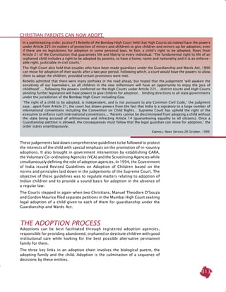 313
In a pathbreaking order, Justice F I Rebello of the Bombay High Court held that High Courts do indeed have the powers
under Article 225 (in matters of protection of minors and children) to give children and minors up for adoption, even
if there are no legislations for adoption in some personal laws. In fact, a child’s right to be adopted, flows from
Article 21 of the Constitution that guarantees life and liberty to every individual. ‘The fundamental right to life of an
orphaned child includes a right to be adopted by parents, to have a home, name and nationality and it is an enforce-
able right, justiciable in civil courts.’
The High Court also held that couples who have been made guardians under the Guardianship and Wards Act, 1890
can move for adoption of their wards after a two year period. Following which, a court would have the powers to allow
them to adopt the children, provided certain provisions were met.
Rebello admitted that there were many potholes in the road ahead, but hoped that the judgement ‘will awaken the
sensitivity of our lawmakers, so all children in the new millennium will have an opportunity to enjoy the joys of
childhood’…. following the powers conferred on the High Courts under Article 225… district courts and High Courts
pending further legislation will have powers to give children for adoption… binding directions to all state governments
under the jurisdiction of the Bombay High Court including Goa.
‘The right of a child to be adopted, is independent, and is not pursuant to any Common Civil Code,’ the judgment
says…apart from Article 21, the court has drawn powers from the fact that India is a signatory to a large number of
international conventions including the Convention on Child Rights… Supreme Court has upheld the right of the
executive to enforce such international conventions... ‘Parents cannot be discriminated from adopting a child without
the state being accused of arbitrariness and infracting Article 14 (guaranteeing equality to all citizens). Once a
Guardianship petition is allowed, the consequences must follow that the legal guardian can move for adoption,’ the
order states unambiguously.
Express, News Service,28 October, 1999.
Christian Parents can now Adopt
These judgements laid down comprehensive guidelines to be followed to protect
the interests of the child with special emphasis on the promotion of in-country
adoptions. It also brought in government intervention by establishing CARA,
the Voluntary Co-ordinating Agencies (VCA) and the Scrutinising Agencies while
simultaneously defining the role of adoption agencies. In 1994, the Government
of India issued Revised Guidelines on Adoption of Children based on the
norms and principles laid down in the judgements of the Supreme Court. The
objective of these guidelines was to regulate matters relating to adoption of
Indian children and to provide a sound basis for adoption in the absence of
a regular law.
The Courts stepped in again when two Christians, Manuel Theodore D’Souza
and Gordon Maurice filed separate petitions in the Mumbai High Court seeking
legal adoption of a child given to each of them for guardianship under the
Guardianship and Wards Act.
The Adoption Process
Adoptions can be best facilitated through registered adoption agencies,
responsible for providing abandoned, orphaned or destitute children with good
institutional care while looking for the best possible alternative permanent
family for them.
The three key links in an adoption chain involves the biological parent, the
adopting family and the child. Adoption is the culmination of a sequence of
decisions by these entities.
 