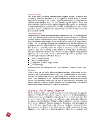 314
Biological Parents
This is the most vulnerable element in the adoption process. A mother may
voluntarily relinquish her child. It is the agency’s responsibility to provide
adequate counselling to the parents, especially the mother, keeping the best
interests of the child in mind. The onus of checking the mother’s social and
medical history also lies with the adoption agency. She is given two months to
reconsider her decision, as once taken, it is final. Once the decision is taken, the
parents or mother have to execute a ‘Document of Surrender’ thereby voluntarily
giving away the child.
The Foster Parents
The parents who come for adoption should be emotionally	and psychologically
ready for it. Besides providing counselling, the agency is supposed to provide
potential parents with information about adoption procedures, origin and medical
background of the baby and the expenditures (including medical) they will have
to bear. The key principle of adoption is confidentiality. Potential parents are
given three choices based on the initial assessment and matching by the agency.
This is done to spare the parents the trauma of choosing, and the child from
rejection. Only after exploring all possibilities of finding Indian parents have
been exhausted, can a child be placed for inter-country adoption. The placement
agencies are required to adhere to the following order of priority while
considering the adoption of Indian children:
 	 Indian families in India
 	 Indian families abroad
 	 One parent of Indian origin abroad
 	 Totally foreign.
Before doing so, the agency must get a ‘No Objection Certificate’ from CARA.
The Child
Children who are put up for adoption have either been relinquished by their
parents or are mostly lost and found cases. They could be left at the institutions,
referred by medical practitioners and hospitals or brought by the police.
These cases are referred to the Child Welfare Committee within the stipulated
period. The Committee hands over the child to an institution it deems fit. The
agency may then place the child for adoption after going through a full medical
examination and counselling in case of an older child.
Agencies Facilitating Adoption
Till the eighties, there was hardly any government mechanism to regulate
adoptions in India. Till then, adoption agencies were free to decide on adoptions
and sometimes even indulged in malpractices. It was to check such acts that
the government mechanisms were put in place, thereby regulating the adoption
process. As mentioned earlier, the Supreme Court guidelines have laid emphasis
on in-country adoption. According to Justice Bhagwati a child develops best
in his or her own cultural and social milieu. As has been emphasised in the
Convention on the Rights of the Child too, the child’s placement through
adoption in an indigenous setting would be ideal for its growth and
 
