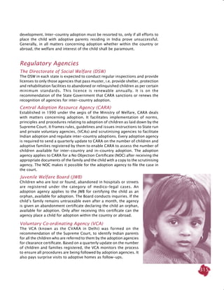 315
development. Inter-country adoption must be resorted to, only if all efforts to
place the child with adoptive parents residing in India prove unsuccessful.
Generally, in all matters concerning adoption whether within the country or
abroad, the welfare and interest of the child shall be paramount.
Regulatory Agencies
The Directorate of Social Welfare (DSW)
The DSW in each state is expected to conduct regular inspections and provide
licenses to only those agencies that pass muster, i.e. provide shelter, protection
and rehabilitation facilities to abandoned or relinquished children as per certain
minimum standards. This licence is renewable annually. It is on the
recommendation of the State Government that CARA sanctions or renews the
recognition of agencies for inter-country adoption.
Central Adoption Resource Agency (CARA)
Established in 1990 under the aegis of the Ministry of Welfare, CARA deals
with matters concerning adoption. It facilitates implementation of norms,
principles and procedures relating to adoption of children as laid down by the
Supreme Court. It frames rules, guidelines and issues instructions to State run
and private voluntary agencies, (VCAs) and scrutinising agencies to facilitate
Indian adoption and regulate inter-country adoptions. Every adoption agency
is required to send a quarterly update to CARA on the number of children and
adoptive families registered by them to enable CARA to assess the number of
children available for inter-country and in-country adoption. The adoption
agency applies to CARA for a No Objection Certificate (NOC) after receiving the
appropriate documents of the family and the child with a copy to the scrutinising
agency. The NOC makes it possible for the adoption agency to file the case in
the court.
Juvenile Welfare Board (JWB)
Children who are lost or found, abandoned in hospitals or streets
are registered under the category of medico-legal cases. An
adoption agency applies to the JWB for certifying the child as an
orphan, available for adoption. The Board conducts inquiries. If the
child’s family remains untraceable even after a month, the agency
is given an abandonment certificate declaring the child an orphan,
available for adoption. Only after receiving this certificate can the
agency place a child for adoption within the country or abroad.
Voluntary Co-ordinating Agency (VCA)
The VCA (known as the CVARA in Delhi) was formed on the
recommendation of the Supreme Court, to identify Indian parents
for all the children who are referred to them by the adoption agencies
for clearance certificate. Based on a quarterly update on the number
of children and families registered, the VCA monitors the process
to ensure all procedures are being followed by adoption agencies. It
also pays surprise visits to adoptive homes as follow-ups.
 