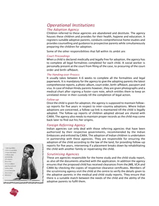 316
Operational Institutions
The Adoption Agency
Children referred to these agencies are abandoned and destitute. The agency
houses these children and provides for their health, hygiene and education. It
registers suitable adoptive parents, conducts comprehensive home studies and
provides counselling and guidance to prospective parents while simultaneously
preparing the children for adoption.
Some of the other responsibilities that fall within its ambit are:
Court Proceedings
When a child is declared medically and legally free for adoption, the agency has
to complete all legal formalities completed for each child. A social worker is
personally present at the court from filing of the case, to procuring of the court
order and birth-affidavit.
The Handing-over Process
It usually takes between 4-6 weeks to complete all the formalities and legal
paperwork. It is mandatory for the agency to give the adopting parents the latest
comprehensive reports, a photo-album, court order, birth-affidavit, passport and
visa. In case of Indian Hindu parents however, they are given photographs and a
medical chart after signing a foster-care note, which entitles them to keep an
unrelated minor in their custody till the completion of legal action.
Follow-up
Once the child is given for adoption, the agency is supposed to maintain follow-
up reports for five years in respect to inter-country adoptions. Where Indian
adoptions are concerned, a follow-up link is maintained till the child is legally
adopted. The follow-up reports of children adopted abroad are shared with
CARA. The agency also needs to maintain proper records as the child may come
back later to find out his/her origins.
Foreign Referring Agency
Indian agencies can only deal with those referring agencies that have been
authorised by their respective governments, recommended by the Indian
Embassies and enlisted by CARA. The adoption of Indian children is undertaken
in partnership with these agencies. They are responsible for ensuring the
adoption of the child according to the law of the land, for providing follow-up
reports for five years, intervening if a placement breaks down by rehabilitating
the child with another family or repatriating the child.
Scrutinising Agencies
These are agencies responsible for the home study and the child study report,
as also all the documents attached with the application. In addition the agency
ensures that the proposed child has received clearances from the JWB, VCA and
CARA by checking the copies of respective clearance certificates. Members of
the scrutinising agency visit the child at the centre to verify the details given to
the adoptive parents in the medical and child study reports. They ensure that
there is a suitable match between the needs of the child and the ability of the
adoptive parents to fulfil them.
 