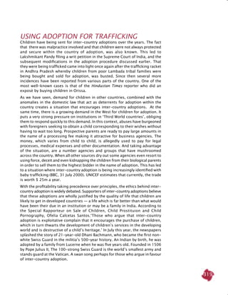 319
Using Adoption for Trafficking
Children have being sent for inter-country adoptions over the years. The fact
that there was malpractice involved and that children were not always protected
and secure within the country of adoption, was also known. This led to
Lakshmikant Pandy filing a writ petition in the Supreme Court of India, and the
subsequent modifications in the adoption procedure discussed earlier. That
they were being trafficked came into light once again after the trafficking racket
in Andhra Pradesh whereby children from poor Lambada tribal families were
being bought and sold for adoption, was busted. Since then several more
incidences have been reported from various parts of the country. One of the
most well-known cases is that of the Hindustan Times reporter who did an
exposè by buying children in Orissa.
As we have seen, demand for children in other countries, combined with the
anomalies in the domestic law that act as deterrents for adoption within the
country creates a situation that encourages inter-country adoptions. At the
same time, there is a growing demand in the West for children for adoption. It
puts a very strong pressure on institutions in ‘Third World countries’, obliging
them to respond quickly to this demand. In this context, abuses have burgeoned
with foreigners seeking to obtain a child corresponding to their wishes without
having to wait too long. Prospective parents are ready to pay large amounts in
the name of a processing fee making it attractive for business agencies. The
money, which varies from child to child, is allegedly used to pay for legal
processes, medical expenses and other documentation. And taking advantage
of the situation, are a number agencies and groups that have mushroomed
across the country. When all other sources dry out some agencies even resort to
using force, deceit and even kidnapping the children from their biological parents
in order to sell them to the highest bidder in the name of adoption. This has led
to a situation where inter-country adoption is being increasingly identified with
baby trafficking (BBC, 31 July 2000). UNICEF estimates that currently, the trade
is worth $ 25m a year.
With the profitability taking precedence over principles, the ethics behind inter-
country adoption is widely debated. Supporters of inter-country adoptions believe
that these adoptions are wholly justified by the quality of life that children are
likely to get in developed countries — a life which is far better than what would
have been their due in an institution or may be a family in India. According to
the Special Rapporteur on Sale of Children, Child Prostituion and Child
Pornography, Ofelia Calcetas Santos,‘Those who argue that inter-country
adoption is exploitative complain that it encourages the purchase of children,
which in turn thwarts the development of children’s services in the developing
world and is destructive of a child’s heritage.’ In July this year, the newspapers
splashed the story of 21-year-old Dhani Bachmann, who became the first non-
white Swiss Guard in the militia’s 500-year history. An Indian by birth, he was
adopted by a family from Lucerne when he was five years old. Founded in 1506
by Pope Julius II, The 100-strong Swiss Guard is the world’s smallest army and
stands guard at the Vatican. A swan song perhaps for those who argue in favour
of inter-country adoption.
 