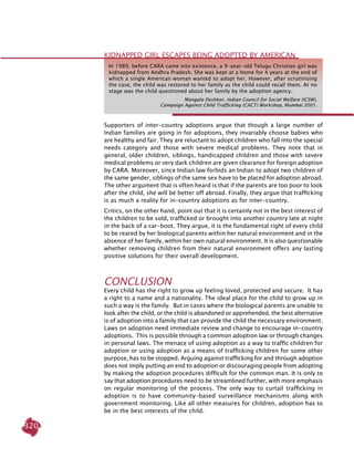320
Supporters of inter-country adoptions argue that though a large number of
Indian families are going in for adoptions, they invariably choose babies who
are healthy and fair. They are reluctant to adopt children who fall into the special
needs category and those with severe medical problems. They note that in
general, older children, siblings, handicapped children and those with severe
medical problems or very dark children are given clearance for foreign adoption
by CARA. Moreover, since Indian law forbids an Indian to adopt two children of
the same gender, siblings of the same sex have to be placed for adoption abroad.
The other argument that is often heard is that if the parents are too poor to look
after the child, she will be better off abroad. Finally, they argue that trafficking
is as much a reality for in-country adoptions as for inter-country.
Critics, on the other hand, point out that it is certainly not in the best interest of
the children to be sold, trafficked or brought into another country late at night
in the back of a car-boot. They argue, it is the fundamental right of every child
to be reared by her biological parents within her natural environment and in the
absence of her family, within her own natural environment. It is also questionable
whether removing children from their natural environment offers any lasting
positive solutions for their overall development.
Conclusion
Every child has the right to grow up feeling loved, protected and secure. It has
a right to a name and a nationality. The ideal place for the child to grow up in
such a way is the family. But in cases where the biological parents are unable to
look after the child, or the child is abandoned or apprehended, the best alternative
is of adoption into a family that can provide the child the necessary environment.
Laws on adoption need immediate review and change to encourage in-country
adoptions. This is possible through a common adoption law or through changes
in personal laws. The menace of using adoption as a way to traffic children for
adoption or using adoption as a means of trafficking children for some other
purpose, has to be stopped. Arguing against trafficking for and through adoption
does not imply putting an end to adoption or discouraging people from adopting
by making the adoption procedures difficult for the common man. It is only to
say that adoption procedures need to be streamlined further, with more emphasis
on regular monitoring of the process. The only way to curtail trafficking in
adoption is to have community-based surveillance mechanisms along with
government monitoring. Like all other measures for children, adoption has to
be in the best interests of the child.
Kidnapped Girl Escapes Being Adopted By American
In 1989, before CARA came into existence, a 9-year-old Telugu Christian girl was
kidnapped from Andhra Pradesh. She was kept at a home for 4 years at the end of
which a single American woman wanted to adopt her. However, after scrutinising
the case, the child was restored to her family as the child could recall them. At no
stage was the child questioned about her family by the adoption agency.
Mangala Deshkar, Indian Council for Social Welfare (ICSW),
Campaign Against Child Trafficking (CACT) Workshop, Mumbai 2001.
 