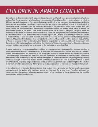 324
CHILDREN IN ARMED CONFLICT
Generations of children in the north-eastern states, Kashmir and Punjab have grown in situations of violence
and conflict. There are others who have been intermittently affected by conflict — caste, religious or ethnic in
different parts of the country. The riots in Gujarat are still fresh in our memory. Bombay riots are still to be
forgotten and wounds heal completely. Every other day, we hear of caste violence in Bihar or Uttar Pradesh or
some other state. It appears that the Indian society today is fragmented as it was never before, with each
group feeling the need to assert its identity and using violence to do so. Indeed, India, today, is among the
most violent places in the world. Torn by secessionist wars, caste conflicts, religious slaughter, there are
hundreds of thousands of children who will never lead a safe life. The greatest affliction of the nation today is
its ‘million mutinies’. Guns and violence have invaded regular life. Children inadvertently become the victims
of these conflicts  —  they are killed, maimed, physically or sexually abused, orphaned and used to perpetrate
violence. They are victims because they are faced with violence. They are also victims because inadvertently,
by force or because of their socialisation, they become perpetrators of violence. Although there is very little
documented information available, we felt that the inclusion of this section was critical to this volume because
so many children are being forced to grow up in the backdrop of armed conflict.
Growing up in these circumstances affects children in a number of ways. In any conflict situation, the first to
be hit are the basic services. Therefore access to education and health services suffers, affecting the children’s
growth and development. As livelihood of the adults gets disrupted, entire families are forced into poverty.
Constant killings, bloodshed and insecurity, which is sometimes accompanied by loss of parents and family,
leads to long term psychological impacts. In this atmosphere of hatred, children are forced to grow up watching
and living through experiences that no normal child should be forced to. Even as adults continue to battle
over their ethnic, linguistic, religious identities and over territories, children grow up believing that this situation
is ‘normal’. Would it be surprising if they grow up to be perpetrators of violence and hatred in the future?
In the absence of systematic documentation, this section relies primarily on the personal experiences,
observations of the author who has been writing on this topic for a long time. Therefore although not
comprehensive, the contents reflect the extreme gravity of the condition of these children and the need for
an immediate and concerted focus.
 