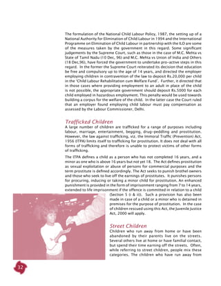32
The formulation of the National Child Labour Policy, 1987, the setting up of a
National Authority for Elimination of Child Labour in 1994 and the International
Programme on Elimination of Child Labour in partnership with the ILO are some
of the measures taken by the government in this regard. Some significant
judgements by the Supreme Court, such as those in the case of M.C. Mehta vs
State of Tamil Nadu (10 Dec, 96) and M.C. Mehta vs Union of India and Others
(18 Dec,96), have forced the government to undertake pro-active steps in this
regard. In the former the Supreme Court reiterated its decision that education
be free and compulsory up to the age of 14 years, and directed the employer
employing children in contravention of the law to deposit Rs.20,000 per child
in the ‘Child Labour Rehabilitation cum Welfare Fund’. Further, it directed that
in those cases where providing employment to an adult in place of the child
is not possible, the appropriate government should deposit Rs.5000 for each
child employed in hazardous employment. This penalty would be used towards
building a corpus for the welfare of the child. In the latter case the Court ruled
that an employer found employing child labour must pay compensation as
assessed by the Labour Commissioner, Delhi.
Trafficked Children
A large number of children are trafficked for a range of purposes including
labour, marriage, entertainment, begging, drug-peddling and prostitution.
However, the law against trafficking, viz. the Immoral Traffic (Prevention) Act,
1956 (ITPA) limits itself to trafficking for prostitution. It does not deal with all
forms of trafficking and therefore is unable to protect victims of other forms
of trafficking.
The ITPA defines a child as a person who has not completed 16 years, and a
minor as one who is above 16 years but not yet 18. The Act defines prostitution
as sexual exploitation or abuse of persons for commercial purposes and the
term prostitute is defined accordingly. The Act seeks to punish brothel owners
and those who seek to live off the earnings of prostitutes. It punishes persons
for procuring, inducing or taking a minor child for prostitution. An enhanced
punishment is provided in the form of imprisonment ranging from 7 to 14 years,
extended to life imprisonment if the offence is committed in relation to a child
(Section 5 (i & ii)). Such a provision has also been
made in case of a child or a minor who is detained in
premises for the purpose of prostitution. In the case
of children rescued using this Act, the Juvenile Justice
Act, 2000 will apply.
Street Children
Children who run away from home or have been
abandoned by their parents live on the streets.
Several others live at home or have familial contact,
but spend their time earning off the streets. Often,
while referring to street children, people mix these
categories. The children who have run away from
 