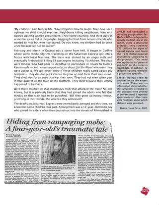 325
‘My children,’ said Mehraj Bibi, ‘have forgotten how to laugh. They have seen
ugliness no child should ever see. Neighbours killing neighbours. Men with
swords slashing women and children. Their homes burning. And three days of
acute fear as we hid in the jungles, begging for food from nervous friends who
wanted to help but were too scared. Do you know, my children had to drink
urine because we had no water?’
February and March in Gujarat was a scene from hell. It began in Godhra
where some Hindu pilgrims travelling on the Sabarmati Express got into a
fracas with local Muslims. The train was stoned by an angry mob and
eventually firebombed, killing 58 passengers including 15 children. The dead
were Hindus who had gone to Ayodhya to participate in rituals to build a
Ram temple — and, more importantly, to shout ‘Jai Shri Ram’ whenever they
were asked to. We will never know if these children really cared about any
temples — they did not get a chance to grow up and form their own views.
They died, not for a cause that was their own. They had not even taken part
in that quarrel on the train or the platform. They died because they simply
happened to be there.
Were there children in that murderous mob that attacked the train? No one
knows, but it is perfectly likely that they had joined the adults who felt that
Hindus on that train had to be punished. Will they grow up hating Hindus,
justifying in their minds, the violence they witnessed?
The deaths on Sabarmati Express were immediately avenged and this time, we
know that some children took part. Among them was a 12-year-old Hindu boy
who joined his elders when they poured out into the streets of Ahmedabad. It
UNICEF had conducted a
training programme for
Medical Officers deputed to
provide medical care at the
camps. Using a structured
protocol, they screened
723 children for signs of
mental trauma and found
that 239 children required
counselling (according to
the protocol). This need
was rephrased as ‘parental
support’ in the interim
report data. In addition, 12
children required referral to
a psychiatric specialist.
These findings seem to
underestimate the extent
of trauma. There was no
information about whether
the symptoms recorded in
the protocol were probed
or only recorded if reported
spontaneously. Also there
were no details about which
children were screened.
Medico Friend Circle, 2002.
 