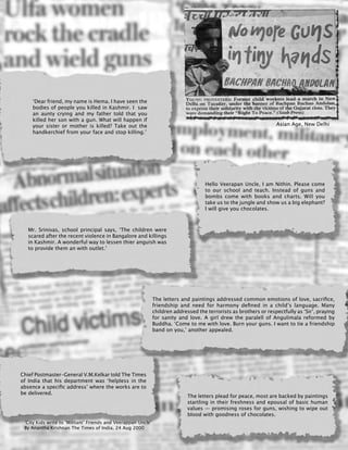 326
The letters and paintings addressed common emotions of love, sacrifice,
friendship and need for harmony defined in a child’s language. Many
children addressed the terrorists as brothers or respectfully as ‘Sir’, praying
for sanity and love. A girl drew the paralell of Angulimala reformed by
Buddha. ‘Come to me with love. Burn your guns. I want to tie a friendship
band on you,’ another appealed.
‘Dear friend, my name is Hema. I have seen the
bodies of people you killed in Kashmir. I saw
an aunty crying and my father told that you
killed her son with a gun. What will happen if
your sister or mother is killed? Take out the
handkerchief from your face and stop killing.’
Chief Postmaster-General V.M.Kelkar told The Times
of India that his department was ‘helpless in the
absence a specific address’ where the works are to
be delivered.
Hello Veerapan Uncle, I am Nithin. Please come
to our school and teach. Instead of guns and
bombs come with books and charts. Will you
take us to the jungle and show us a big elephant?
I will give you chocolates.
The letters plead for peace, most are backed by paintings
startling in their freshness and epousal of basic human
values — promising roses for guns, wishing to wipe out
blood with goodness of chocolates.
Mr. Srinivas, school principal says, ‘The children were
scared after the recent violence in Bangalore and killings
in Kashmir. A wonderful way to lessen thier anguish was
to provide them an with outlet.’
‘City Kids write to ‘Militant’ Friends and Veerappan Uncle’
By Anantha Krishnan The Times of India, 24 Aug 2000
Asian Age, New Delhi
 