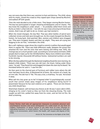 327
was not every day that there was sanction to loot and destroy. The child, along
with his mates, joined the crowd as they ripped open shops owned by Muslims
and walked off with goods.
Then the mob decided to do a little more. They began stoning Muslim homes.
The boy too participated in target-shooting windowpanes and tin shacks. The
boy knew the neighbours under attack  —  he probably called them Uncle and
Aunty as India’s urban kids do — but still, he says it was amusing to throw those
stones. And it was all right to do so. Grown-ups had started it.
When the mood changed, the boy fled. That was when bottles of petrol were
collected; knives and rods were brought out. As the crowd charged into Muslim
homes, he hung back. And watched. Men, women and children were dragged
out. They were stripped, beaten and then set alight. ‘They were all crying and
begging to be set free,’ remembers the child.
But a self-righteous anger drove the crowd to commit cruelties that would appal
them in regular life. There was little difference really, between the group that
attacked the train and the ones that were looting and killing now. Only, the
revenge was on a much greater scale: according to conservative estimates 2000
people died to make up for the 58 killed before. Many more children were killed,
hundreds injured, thousands left without homes. Substantial numbers are said
to be missing.
When the boy walked through the blackened neighbourhood the next morning, he
looked a little shaken. ‘There was one old man, the Imam, hiding under these
stairs,’ he said. ‘They found him and dragged him down the stairs by his beard.’ He
hesitated before he said it. ‘I saw him die.’
He then went to the charred pyre of furniture and rubber tyres where the old
man had been burnt alive. A blackened bit of bone, the remains of a hand, lay
on one side. The old man’s? ‘No. This was a kid, a small boy,’ he said. He kicked
it away.
What will this boy grow up to be? A bigoted killer? A psychologically scarred
youth that cannot shake away images of his neighbours being burnt? A
peacemaker because he has seen violence at its ugliest. Those are not choices
any child should face.
Shamshad, however, will not have any choices at all. He was 5 years old in 2002,
clinging to his sister’s hand as they ran from the shouting throng. The mob
caught up with him, pulled him away from his sister, and set him on fire. He
died screaming.
States Parties shall take all appropriate measures to promote physical and
psychological recovery and social reintegration of a child victim of: any form of
neglect, exploitation, or abuse; torture or any other form of cruel, inhuman or
degrading treatment; or armed conflicts. Such recovery and reintegration shall take
place in an environment, which fosters the health, self-respect and dignity of the
child.
Article 39, The Convention on the Rights of the Child.
Protect Children from War
Children must be protected
from the horrors of armed
conflict. Children under
foreign occupation must
also be protected from
discrimination, as well as
all forms of terrorism and
hostage taking.
‘A World Fit For Children’
UN General Assembly Special
Session Children, May, 2002.
 