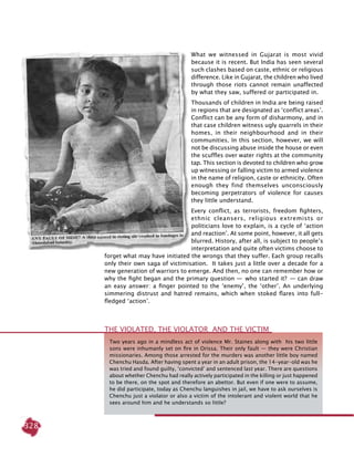 328
What we witnessed in Gujarat is most vivid
because it is recent. But India has seen several
such clashes based on caste, ethnic or religious
difference. Like in Gujarat, the children who lived
through those riots cannot remain unaffected
by what they saw, suffered or participated in.
Thousands of children in India are being raised
in regions that are designated as ‘conflict areas’.
Conflict can be any form of disharmony, and in
that case children witness ugly quarrels in their
homes, in their neighbourhood and in their
communities. In this section, however, we will
not be discussing abuse inside the house or even
the scuffles over water rights at the community
tap. This section is devoted to children who grow
up witnessing or falling victim to armed violence
in the name of religion, caste or ethnicity. Often
enough they find themselves unconsciously
becoming perpetrators of violence for causes
they little understand.
Every conflict, as terrorists, freedom fighters,
ethnic cleansers, religious extremists or
politicians love to explain, is a cycle of ‘action
and reaction’. At some point, however, it all gets
blurred. History, after all, is subject to people’s
interpretation and quite often victims choose to
forget what may have initiated the wrongs that they suffer. Each group recalls
only their own saga of victimisation. It takes just a little over a decade for a
new generation of warriors to emerge. And then, no one can remember how or
why the fight began and the primary question —  who started it?  — can draw
an easy answer: a finger pointed to the ‘enemy’, the ‘other’. An underlying
simmering distrust and hatred remains, which when stoked flares into full-
fledged ‘action’.
Two years ago in a mindless act of violence Mr. Staines along with his two little
sons were inhumanly set on fire in Orissa. Their only fault — they were Christian
missionaries. Among those arrested for the murders was another little boy named
Chenchu Hasda. After having spent a year in an adult prison, the 14-year-old was he
was tried and found guilty, ‘convicted’ and sentenced last year. There are questions
about whether Chenchu had really actively participated in the killing or just happened
to be there, on the spot and therefore an abettor. But even if one were to assume,
he did participate, today as Chenchu languishes in jail, we have to ask ourselves is
Chenchu just a violator or also a victim of the intolerant and violent world that he
sees around him and he understands so little?
THE VIOLATED, THE VIOLATOR AND THE VICTIM
 