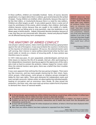 329
In these conflicts, children are inevitably involved. Some, of course, become
perpetrators. In a region where there is violence, guns tend to become the symbol
of power. Young children are drafted, either voluntarily, because they want to
be like their elders, or involuntarily because there is a need for new soldiers.
Children are often targets as well. In any violent quarrel, there is some sort of
craze for annihilation of the enemy, which includes, their children. And lastly,
children become victims because they are caught in the middle of a battle,
where they end up falling prey to stray gunshots, step into landmines or are
blown away in bomb attacks. Indeed, thousands become homeless because of
a war that they are not concerned with. Education, mental and physical health
are all affected leaving long-term consequences.
THE ANATOMY OF ARMED CONFLICT
Like all post-colonial nations, India’s birth was determined by a great protest
against the rule of foreigners. It was easy to blame the country’s misfortunes
on the injustice of colonial occupation. Of course, the colonial masters were
self-serving, their interest in native welfare determined either by their own
moral codes or merely as a means of ensuring profit. A mass protest was
therefore easy to sustain.
In 1947, India was poor, ill, over-populated, underdeveloped, and had very
little means to improve the life of its people. And yet, after participating in
the independence movement, bearing up against the oppression of the rulers
who tried so hard to contain the protests, Indians hoped for instant relief.
Once the colonial masters were gone, there was a belief that their troubles
would be over.
It was soon apparent that nothing like that was going to happen. There were
too few resources, and too many people clamouring for their share. Soon,
ethnic groups, tribal groups, caste groups or religious groups emerged to
lobby for their own rights. There were demands for independent states and
even outright secession. Indians either set about gathering individual wealth,
leading to corruption and an enormous class divide. Or they joined the
protestors, the have-nots, who soon took up various violent forms of protest
to demand their share of national wealth.
UNICEF observes that
children are always affected
in wars. ‘Even if they have
never seen a gun, millions
of children suffer from
wars, as resources that
could have been invested
in development are diverted
into armaments. Indeed,
one of the most distressing
realities of our time is that
most wars have been fought
in precisely those countries
that could least afford
them.’
United Nations Children’s
Fund (UNICEF), 1996.
	 In the last decade, approximately two million children have died as a result of war, while a further 12 million have
been left homeless and six million have been injured or physically disabled.
	 In violation of their human rights thousands were forced into armed conflicts as soldiers, sex slaves or porters.
	 Children are the first to suffer the poverty, malnutrition and ill health that result from the disruptions and
dislocations caused by war.
	 At least half the world's estimated 40 million displaced are children, of whom a third have been displaced within
their own countries borders.
	 More than one million children have been orphaned or separated from their families
UNICEF, Plight of Children in Armed Conflict,
Actions on Behalf of Children Affected by Armed Conflict (2000).
 