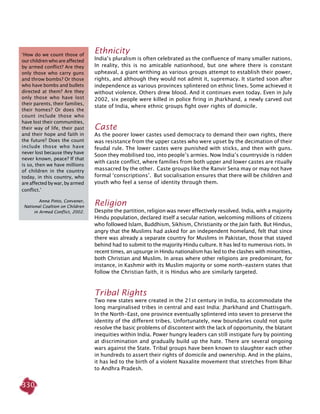 330
Ethnicity
India’s pluralism is often celebrated as the confluence of many smaller nations.
In reality, this is no amicable nationhood, but one where there is constant
upheaval, a giant writhing as various groups attempt to establish their power,
rights, and although they would not admit it, supremacy. It started soon after
independence as various provinces splintered on ethnic lines. Some achieved it
without violence. Others drew blood. And it continues even today. Even in July
2002, six people were killed in police firing in Jharkhand, a newly carved out
state of India, where ethnic groups fight over rights of domicile.
Caste
As the poorer lower castes used democracy to demand their own rights, there
was resistance from the upper castes who were upset by the decimation of their
feudal rule. The lower castes were punished with sticks, and then with guns.
Soon they mobilised too, into people’s armies. Now India’s countryside is ridden
with caste conflict, where families from both upper and lower castes are ritually
massacred by the other. Caste groups like the Ranvir Sena may or may not have
formal ‘conscriptions’. But socialisation ensures that there will be children and
youth who feel a sense of identity through them.
Religion
Despite the partition, religion was never effectively resolved. India, with a majority
Hindu population, declared itself a secular nation, welcoming millions of citizens
who followed Islam, Buddhism, Sikhism, Christianity or the Jain faith. But Hindus,
angry that the Muslims had asked for an independent homeland, felt that since
there was already a separate country for Muslims in Pakistan, those that stayed
behind had to submit to the majority Hindu culture. It has led to numerous riots. In
recent times, an upsurge in Hindu nationalism has led to the clashes with minorities,
both Christian and Muslim. In areas where other religions are predominant, for
instance, in Kashmir with its Muslim majority or some north-eastern states that
follow the Christian faith, it is Hindus who are similarly targeted.
Tribal Rights
Two new states were created in the 21st century in India, to accommodate the
long marginalised tribes in central and east India: Jharkhand and Chattisgarh.
In the North-East, one province eventually splintered into seven to preserve the
identity of the different tribes. Unfortunately, new boundaries could not quite
resolve the basic problems of discontent with the lack of opportunity, the blatant
inequities within India. Power hungry leaders can still instigate fury by pointing
at discrimination and gradually build up the hate. There are several ongoing
wars against the State. Tribal groups have been known to slaughter each other
in hundreds to assert their rights of domicile and ownership. And in the plains,
it has led to the birth of a violent Naxalite movement that stretches from Bihar
to Andhra Pradesh.
‘How do we count those of
our children who are affected
by armed conflict? Are they
only those who carry guns
and throw bombs? Or those
who have bombs and bullets
directed at them? Are they
only those who have lost
their parents, their families,
their homes? Or does the
count include those who
have lost their communities,
their way of life, their past
and their hope and faith in
the future? Does the count
include those who have
never lost because they have
never known, peace? If that
is so, then we have millions
of children in the country
today, in this country, who
are affected by war, by armed
conflict.’
Anna Pinto, Convener,
National Coaltion on Children
in Armed Conflict, 2002.
 