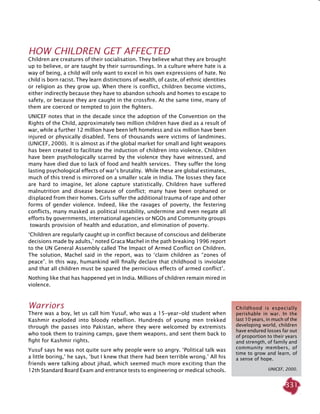 331
HOW CHILDREN GET AFFECTED
Children are creatures of their socialisation. They believe what they are brought
up to believe, or are taught by their surroundings. In a culture where hate is a
way of being, a child will only want to excel in his own expressions of hate. No
child is born racist. They learn distinctions of wealth, of caste, of ethnic identities
or religion as they grow up. When there is conflict, children become victims,
either indirectly because they have to abandon schools and homes to escape to
safety, or because they are caught in the crossfire. At the same time, many of
them are coerced or tempted to join the fighters.
UNICEF notes that in the decade since the adoption of the Convention on the
Rights of the Child, approximately two million children have died as a result of
war, while a further 12 million have been left homeless and six million have been
injured or physically disabled. Tens of thousands were victims of landmines.
(UNICEF, 2000). It is almost as if the global market for small and light weapons
has been created to facilitate the induction of children into violence. Children
have been psychologically scarred by the violence they have witnessed, and
many have died due to lack of food and health services. They suffer the long
lasting psychological effects of war’s brutality. While these are global estimates,
much of this trend is mirrored on a smaller scale in India. The losses they face
are hard to imagine, let alone capture statistically. Children have suffered
malnutrition and disease because of conflict; many have been orphaned or
displaced from their homes. Girls suffer the additional trauma of rape and other
forms of gender violence. Indeed, like the ravages of poverty, the festering
conflicts, many masked as political instability, undermine and even negate all
efforts by governments, international agencies or NGOs and Community groups
towards provision of health and education, and elimination of poverty.
‘Children are regularly caught up in conflict because of conscious and deliberate
decisions made by adults,’ noted Graca Machel in the path breaking 1996 report
to the UN General Assembly called The Impact of Armed Conflict on Children.
The solution, Machel said in the report, was to ‘claim children as “zones of
peace”. In this way, humankind will finally declare that childhood is inviolate
and that all children must be spared the pernicious effects of armed conflict’.
Nothing like that has happened yet in India. Millions of children remain mired in
violence.
Warriors
There was a boy, let us call him Yusuf, who was a 15-year-old student when
Kashmir exploded into bloody rebellion. Hundreds of young men trekked
through the passes into Pakistan, where they were welcomed by extremists
who took them to training camps, gave them weapons, and sent them back to
fight for Kashmir rights.
Yusuf says he was not quite sure why people were so angry. ‘Political talk was
a little boring,’ he says, ‘but I knew that there had been terrible wrong.’ All his
friends were talking about jihad, which seemed much more exciting than the
12th Standard Board Exam and entrance tests to engineering or medical schools.
Childhood is especially
perishable in war. In the
last 10 years, in much of the
developing world, children
have endured losses far out
of proportion to their years
and strength, of family and
community members, of
time to grow and learn, of
a sense of hope.
  Unicef, 2000.
 