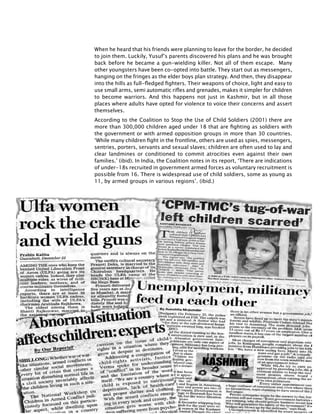 332
When he heard that his friends were planning to leave for the border, he decided
to join them. Luckily, Yusuf’s parents discovered his plans and he was brought
back before he became a gun-wielding killer. Not all of them escape. Many
other youngsters have been co-opted into battle. They start out as messengers,
hanging on the fringes as the elder boys plan strategy. And then, they disappear
into the hills as full-fledged fighters. Their weapons of choice, light and easy to
use small arms, semi automatic rifles and grenades, makes it simpler for children
to become warriors. And this happens not just in Kashmir, but in all those
places where adults have opted for violence to voice their concerns and assert
themselves.
According to the Coalition to Stop the Use of Child Soldiers (2001) there are
more than 300,000 children aged under 18 that are fighting as soldiers with
the government or with armed opposition groups in more than 30 countries.
‘While many children fight in the frontline, others are used as spies, messengers,
sentries, porters, servants and sexual slaves; children are often used to lay and
clear landmines or conditioned to commit atrocities even against their own
families.’ (ibid). In India, the Coalition notes in its report, ‘There are indications
of under-18s recruited in government armed forces as voluntary recruitment is
possible from 16. There is widespread use of child soldiers, some as young as
11, by armed groups in various regions’. (ibid.)
 