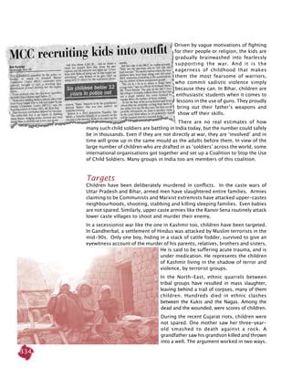 334
Driven by vague motivations of fighting
for their people or religion, the kids are
gradually brainwashed into fearlessly
supporting the war. And it is the
eagerness of childhood that makes
them the most fearsome of warriors,
who commit sadistic violence simply
because they can. In Bihar, children are
enthusiastic students when it comes to
lessons in the use of guns. They proudly
bring out their father’s weapons and
show off their skills.
There are no real estimates of how
many such child soldiers are battling in India today, but the number could safely
be in thousands. Even if they are not directly at war, they are ‘involved’ and in
time will grow up in the same mould as the adults before them. In view of the
large number of children who are drafted in as ‘soldiers’ across the world, some
international organisations got together and set up a Coalition to Stop the Use
of Child Soldiers. Many groups in India too are members of this coalition.
Targets
Children have been deliberately murdered in conflicts. In the caste wars of
Uttar Pradesh and Bihar, armed men have slaughtered entire families. Armies
claiming to be Communists and Marxist extremists have attacked upper-castes
neighbourhoods, shooting, stabbing and killing sleeping families. Even babies
are not spared. Similarly, upper caste armies like the Ranvir Sena routinely attack
lower caste villages to shoot and murder their enemy.
In a secessionist war like the one in Kashmir too, children have been targeted.
In Gandherbal, a settlement of Hindus was attacked by Muslim terrorists in the
mid-90s. Only one boy, hiding in a stack of cattle fodder, survived to give an
eyewitness account of the murder of his parents, relatives, brothers and sisters.
He is said to be suffering acute trauma, and is
under medication. He represents the children
of Kashmir living in the shadow of terror and
violence, by terrorist groups.
In the North-East, ethnic quarrels between
tribal groups have resulted in mass slaughter,
leaving behind a trail of corpses, many of them
children. Hundreds died in ethnic clashes
between the Kukis and the Nagas. Among the
dead and the wounded, were scores of children.
During the recent Gujarat riots, children were
not spared. One mother saw her three-year-
old smashed to death against a rock. A
grandfather saw his grandson killed and thrown
into a well. The argument worked in two ways.
 