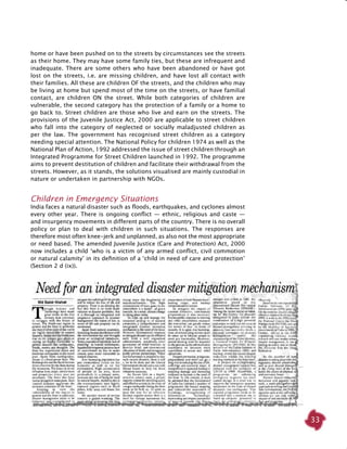 33
home or have been pushed on to the streets by circumstances see the streets
as their home. They may have some family ties, but these are infrequent and
inadequate. There are some others who have been abandoned or have got
lost on the streets, i.e. are missing children, and have lost all contact with
their families. All these are children OF the streets, and the children who may
be living at home but spend most of the time on the streets, or have familial
contact, are children ON the street. While both categories of children are
vulnerable, the second category has the protection of a family or a home to
go back to. Street children are those who live and earn on the streets. The
provisions of the Juvenile Justice Act, 2000 are applicable to street children
who fall into the category of neglected or socially maladjusted children as
per the law. The government has recognised street children as a category
needing special attention. The National Policy for children 1974 as well as the
National Plan of Action, 1992 addressed the issue of street children through an
Integrated Programme for Street Children launched in 1992. The programme
aims to prevent destitution of children and facilitate their withdrawal from the
streets. However, as it stands, the solutions visualised are mainly custodial in
nature or undertaken in partnership with NGOs.
Children in Emergency Situations
India faces a natural disaster such as floods, earthquakes, and cyclones almost
every other year. There is ongoing conflict — ethnic, religious and caste —
and insurgency movements in different parts of the country. There is no overall
policy or plan to deal with children in such situations. The responses are
therefore most often knee-jerk and unplanned, as also not the most appropriate
or need based. The amended Juvenile Justice (Care and Protection) Act, 2000
now includes a child ‘who is a victim of any armed conflict, civil commotion
or natural calamity’ in its definition of a ‘child in need of care and protection’
(Section 2 d (ix)).
 
