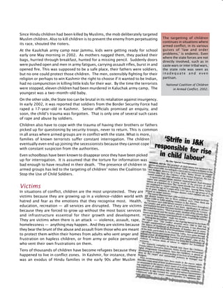 335
Since Hindu children had been killed by Muslims, the mob deliberately targeted
Muslim children. Also to kill children is to prevent the enemy from perpetuating
its race, shouted the rioters.
At the Kaulchak army camp near Jammu, kids were getting ready for school
early one May morning in 2002. As mothers nagged them, they packed their
bags, hurried through breakfast, hunted for a missing pencil. Suddenly doors
were pushed open and men in army fatigues, carrying assault rifles, burst in and
opened fire. This was supposed to be a safe place, their fathers were soldiers,
but no one could protect those children. The men, ostensibly fighting for their
religion or perhaps to win Kashmir the right to choose if it wanted to be Indian,
had no compunction in killing little kids for their war. By the time the terrorists
were stopped, eleven children had been murdered in Kaluchak army camp. The
youngest was a two-month-old baby.
On the other side, the State too can be brutal in its retaliation against insurgency.
In early 2002, it was reported that soldiers from the Border Security Force had
raped a 17-year-old in Kashmir. Senior officials promised an enquiry, and
soon, the child’s trauma was forgotten. That is only one of several such cases
of rape and abuse by soldiers.
Children also have to cope with the trauma of having their brothers or fathers
picked up for questioning by security troops, never to return. This is common
in all areas where armed groups are in conflict with the state. What is more,
families of known terrorists suffer constant interrogation. The children
eventually even end up joining the secessionists because they cannot cope
with constant suspicion from the authorities.
Even schoolboys have been known to disappear once they have been picked
up for interrogation. It is assumed that the torture for information was
bad enough to have resulted in their death. ‘The presence of children in
armed groups has led to the targeting of children’ notes the Coalition to
Stop the Use of Child Soldiers.
Victims
In situations of conflict, children are the most unprotected. They are
victims because they are growing up in a violence-ridden world with
hatred and fear as the emotions that they recognise most. Health,
education, recreation —  all services are disrupted. They are victims
because they are forced to grow up without the most basic services
and infrastructure essential for their growth and development.
They are victims when there is an attack  —  violence, assault, rape,
homelessness —  anything may happen. And they are victims because
they bear the brunt of the abuse and assault from those who are meant
to protect them within their homes from adults who vent anger and
frustration on hapless children, or from army or police personnel
who vent their own frustrations on them.
Tens of thousands of children have become refugees because they
happened to live in conflict zones. In Kashmir, for instance, there
was an exodus of Hindu families in the early 90s after Muslim
The targetting of children
continues in situations where
armed conflict, in its various
guises of ‘law and order
problems,’ is endemic. Even
where the state forces are not
directly involved, such as in
caste wars or inter tribal wars,
the state role was seen as
i n a d e q u a t e a n d e v e n
partisan.
National Coalition of Children
in Armed Conflict, 2002.
 