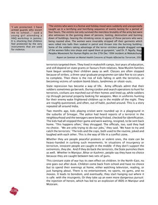 336
terrorists targeted them. They lived in makeshift camps, lost years of education,
and still depend on state grants or favours from relatives. Now Muslim families
have begun sending their children away as well. Classes are often stopped
because of strikes; a three-year graduate programme can take five to six years
to complete. Then there is the risk of kids falling in with the terrorists, or
becoming victims of random bomb blasts, landmines or shoot-outs.
State repression has become a way of life. Army officials admit that their
soldiers sometimes go berserk. During cordon and search operations to hunt for
terrorists, civilians are marched out of their homes and lined up, while soldiers
rip through personal property looking for weapons. Men in uniforms hunting
for their enemy wake frightened children up in the middle of the night. They
are roughly questioned, and often, out of habit, pushed around. This is a story
repeated all around India.
Two months ago, kids playing cricket were rounded up in a playground in
the suburbs of Srinagar. The police had heard reports of a terrorist in the
neighbourhood and the teenagers were being frisked, checked for identification.
The kids had all stopped their game and were waiting, resigned, to be sent back
home. ‘This happens often,’ they shrugged. The officials, too, said they had
no choice. ‘We are only trying to do our jobs,’ they said. ‘We have to try and
catch the terrorists.’ The kids and the cops, both used to the routine, joked and
laughed with each other. This is the way of life in a conflict zone.
Whether they are people peaceful protests or violent ones, the state can be
heavy-handed in curbing such movements. In situations of insurgency or
terrorism, innocent people are caught in the middle: if they don’t support the
extremists, they die. And if they do back the terrorists, the State punishes them
as well. Whether in Manipur, Bihar or Kashmir, people say they have no choice
because they are caught between two sets of guns.
This constant state of war has its own effect on children. In the North-East, no
one goes out after dusk. Children come back from school and have no choice
but to spend their evenings at home, either watching television, reading, or
just hanging about. There is no entertainment, no sports, no gyms, and no
movies. It leads to boredom, and eventually, they start hanging out where it
is safe: with the insurgents. Or they take up an even more dangerous pursuit:
the injection of heroin, which has led to an explosion of AIDS in Manipur and
Mizoram.
‘The victims who were in a festive and holiday mood were suddenly and unexpectedly
caught up in a terrifying and horrifying sequence of events lasting for a period of
four hours. The victims not only survived the merciless brutality of the army but were
also witnesses to the gunning down of persons, looting, destruction and burning
down of buildings, hearing the shrieking voices in agony of those persons who were
being roasted alive. The women were invariably stripped off their garments which
were rolled into balls then soaked in petrol and thrown into the burning building.
Some of the soldiers taking advantage of the terror-stricken people dragged some
of the women folks into shops and raped them at gunpoint,’ said Dr. P. Ngully, Naga
Peoples Movement for Human Rights on the 27th Dec 1994 incident at Mokokchung.
Report on Seminar on Mental Health Concerns of People Affected by Terrorism, 2002.
‘I am protected. I have
armed guards who escort
me to school…’ said a
young girl attending a
HAQ workshop in Jammu.
It is shocking that children
feel protected by the very
instruments that are used
for violence.
 
