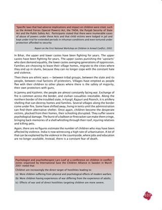 337
In Bihar, the upper and lower castes have been fighting for years. The upper
castes have been fighting for years. The upper castes punishing the ‘upstarts’
who dare demand equality, the lower castes avenging generations of oppression.
Families are choosing to leave their village homes, migrate to the cities where
they end up in slums, because they can no longer cope with the constant hate
and violence.
Then there are ethnic wars — between tribal groups, between the state and its
people, between rival factions of protestors. Villages have emptied as people
flee with their children to other places where there is the safety of majority,
their own protectors with guns.
In Jammu and Kashmir, the people are almost constantly facing war. Exchange of
fire is common across the border, and civilian casualties inevitable. Along the
northern border of the troubled state, in Kargil, Rajauri and Poonch, it is artillery
shelling that can destroy homes and families. Several villages along the border
come under fire. Some have shifted away, living in tents until the administration
can find them alternative shelter. Once again, children become the desperate
victims, plucked from their homes, their schooling disrupted. They suffer severe
psychological damage. The burst of a balloon or firecracker can make them cringe,
bringing back memories of a shell whistling through their roof, injuring relatives
and killing pets.
Again, there are no figures estimate the number of children who may have been
affected by violence. India is now witnessing a high rate of urbanisation. A lot of
that can be explained by the violence in the countryside, where jobs and education
are no longer available. Instead, there is a constant fear of death.
‘Specific laws that had adverse implications and impact on children were cited, such
as the Armed Forces (Special Powers) Act, the TADA, the Punjab Security of State
Act and the Public Safety Act. Participants stated that there were inumerable cases
of abuse of powers under these Acts and that child victims were lodged in jail and
kept under trial for extended periods in inhuman conditions and even tortured under
protection afforded to security
Report on the First National Workshop on Children in Armed Conflict, 2002.
Psychologist and psychotherapist Lars Loof at a conference on children in conflict
zones organised by International Save the Children Alliance in Sweden in March
2001 noted that:
Children are increasingly the direct target of hostilities leading to:
(a)	 More children suffering from physical and psychological effects of modern warfare;
(b) 	More children having experiences of war differing from the experience of adults;
(c) 	Effects of war and of direct hostilities targeting children are more severe.
 