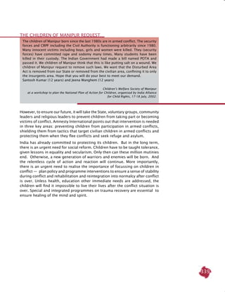 339
However, to ensure our future, it will take the state, voluntary groups, community
leaders and religious leaders to prevent children from taking part or becoming
victims of conflict. Amnesty International points out that intervention is needed
in three key areas: preventing children from participation in armed conflicts,
shielding them from tactics that target civilian children in armed conflicts and
protecting them when they flee conflicts and seek refuge and asylum.
India has already committed to protecting its children. But in the long term,
there is an urgent need for social reform. Children have to be taught tolerance,
given lessons in equality and secularism. Only then can these million mutinies
end. Otherwise, a new generation of warriors and enemies will be born. And
the relentless cycle of action and reaction will continue. More importantly,
there is an urgent need to realise the importance of focussing on children in
conflict —  plan policy and programme interventions to ensure a sense of stability
during conflict and rehabilitation and reintegration into normalcy after conflict
is over. Unless health, education other immediate needs are addressed, the
children will find it impossible to live their lives after the conflict situation is
over. Special and integrated programmes on trauma recovery are essential to
ensure healing of the mind and spirit.
The children of Manipur born since the last 1980s are in armed conflict. The security
forces and CRPF including the Civil Authority is functioning arbitrarily since 1980.
Many innocent victims including boys, girls and women were killed. They (security
forces) have committed rape and sodomy many times. Many students have been
killed in their custody. The Indian Government had made a bill named POTA and
passed it. We children of Manipur think that this is like putting salt on a wound. We
children of Manipur request to remove such laws. We want that the Disturbed Area
Act is removed from our State or removed from the civilian area, confining it to only
the insurgents area. Hope that you will do your best to meet our demand.
Santosh Kumar (12 years) and Jeena Wanghem (12 years)
					 Children’s Welfare Society of Manipur
at a workshop to plan the National Plan of Action for Children, organised by India Alliance
for Child Rights, 17-18 July, 2002.
THE CHILDREN OF MANIPUR REQUEST…
 