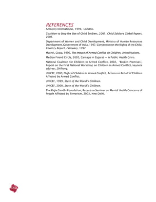 340
REFERENCES
Amnesty International, 1999, ­­London.
Coalition to Stop the Use of Child Soldiers, 2001, Child Soldiers Global Report,
2001.
Department of Women and Child Development, Ministry of Human Resources
Development, Government of India, 1997, Convention on the Rights of the Child;
Country Report, February, 1997
Machel, Graca, 1996, The Impact of Armed Conflict on Children, United Nations.
Medico Friend Circle, 2002, Carnage in Gujarat — A Public Health Crisis.
National Coalition for Children in Armed Conflict, 2002, ‘Broken Promises’,
Report on the First National Workshop on Children in Armed Conflict, keynote
address, Shillong.
UNICEF, 2000, Plight of Children in Armed Conflict, Actions on Behalf of Children
Affected by Armed Conflict.
UNICEF, 1999, State of the World’s Children.
UNICEF, 2000, State of the World’s Children.
The Rajiv Gandhi Foundation, Report on Seminar on Mental Health Concerns of
People Affected by Terrorism, 2002, New Delhi.
 