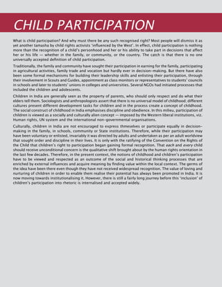 342
Child Participation
What is child participation? And why must there be any such recognised right? Most people will dismiss it as
yet another tamasha by child rights activists ‘influenced by the West’. In effect, child participation is nothing
more than the recognition of a child’s personhood and her or his ability to take part in decisions that affect
her or his life — whether in the family, or community, or the country. The catch is that there is no one
universally accepted definition of child participation.
Traditionally, the family and community have sought their participation in earning for the family, participating
in agricultural activities, family trade and vocation but hardly ever in decision-making. But there have also
been some formal mechanisms for building their leadership skills and enlisting their participation, through
their involvement in Scouts and Guides, appointment as class monitors or representatives to students’ councils
in schools and later to students’ unions in colleges and universities. Several NGOs had initiated processes that
included the children and adolescents.
Children in India are generally seen as the property of parents, who should only respect and do what their
elders tell them. Sociologists and anthropologists assert that there is no universal model of childhood; different
cultures present different development tasks for children and in the process create a concept of childhood.
The social construct of childhood in India emphasises discipline and obedience. In this milieu, participation of
children is viewed as a socially and culturally alien concept — imposed by the Western liberal institutions, viz.
Human rights, UN system and the international non-governmental organisations.
Culturally, children in India are not encouraged to express thmeselves or participate equally in decision-
making in the family, in schools, community or State institutions. Therefore, while their participation may
have been voluntary or enlisted, invariably it was directed by adults and undertaken as per an adult worldview
that sought order and discipline in their lives. It is only with the ratifying of the Convention on the Rights of
the Child that children’s right to participation began gaining formal recognition. That each and every child
should receive unconditional concern is the qualitative shift brought about by the human rights orientation in
the last few decades. Therefore, in the present context, the notions of childhood and children’s participation
have to be viewed and respected as an outcome of the social and historical thinking processes that are
enriched by external influences and acquire meaning by finding value within the local context. The germs of
the idea have been there even though they have not received widespread recognition. The value of loving and
nurturing of children in order to enable them realise their potential has always been promoted in India. It is
now moving towards institutionalising it. However, there is still a fairly long journey before this ‘inclusion’ of
children’s participation into rhetoric is internalised and accepted widely.
 