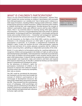 343
What is Children’s Participation?
There is no one universal definition of children’s participation. Joachim Theis
(2001) looked into various writings on children’s participation and concluded
that child participation is an ‘amoeba term’ that is being used in relation to a
wide range of situations, including children singing at adult conferences, children
answering the questions of adult researchers, children educating other children
or children forming their own organisations. Possibly because the concept of
children’s participation draws upon different sources and has taken different
routes, there is no unanimity about its meaning among child rights activists
and researchers. The term is increasingly being used in the context of ‘political
participation’ (to distinguish itself from ‘participation’ in the broader and blurred
sense), and a number of other terms — ‘citizenship’ and ‘protagonism’ are being
used to overcome the overuse and misuse of ‘participation’. (Theis, 2001).
The UN Convention on the Rights of the Child (CRC) could be considered a
milestone in the emerging discourse on child rights in general and child
participation in particular, as it provides a comprehensive framework for
children’s rights. It does not mention the term ‘child participation’ explicitly
but the tone and tenor of its articles advocate a proactive role for children in
matters concerning them, upholding an independent personality of the child.
Article 12 is very radical in its formulation and has far-reaching implications. It
recognises children and young people to be holders of rights as well as beings
with developmental vulnerability, need and potential. It demands reconsideration
of the status of children and young people in most societies and the nature of
adult-child relationships. It requires that we recognise the value of children and
young people’s own experience, views and concerns and listen and respond
with respect to what they say. As the CRC is viewed not merely as an international
law but a comprehensive framework for action,
for the advocates of children’s rights the
participatory involvement of children in the
processes to improve their collective situation
and those within their community exemplifies
their role as citizens.
The CRC could be considered the document,
the framework and the event that brought the
concept of children’s participation at the
centrestage of development discourse. But
many of the related ideas and practices precede
the CRC. They emanate from the contemporary
praxis of pedagogy, child psychology and
sociology and are contributing to the efforts at
creating a distinctive conceptual entity that is
further defined and legitimised with reference
to human rights and law.
Children’s Participation takes
forward the process of giving
children an identity that is
independent of others.
 