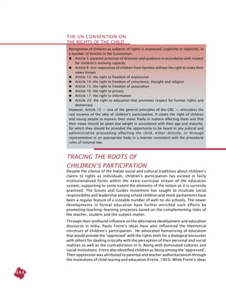344
Recognition of children as subjects of rights is expressed, explicitly or implicitly, in
a number of Articles in the Convention:
	 Article 5: parental provision of direction and guidance in accordance with respect
for children’s evolving capacity
	 Article 9: non-separation of children from families without the right to make their
views known
	 Article 13: the right to freedom of expression
	 Article 14: the right to freedom of conscience, thought and religion
	 Article 15: the right to freedom of association
	 Article 16: the right to privacy
	 Article 17: the right to information
	 Article 29: the right to education that promotes respect for human rights and
democracy
However, Article 12 — one of the general principles of the CRC — articulates the
real essence of the idea of children’s participation. It states the right of children
and young people to express their views freely in matters affecting them and that
their views should be given due weight in accordance with their age and maturity,
for which they should be provided the opportunity to be heard in any judicial and
administrative proceeding affecting the child, either directly, or through
representative or an appropriate body in a manner consistent with the procedural
rules of national law.
Tracing the Roots of
Children’s Participation
Despite the silence of the Indian social and cultural traditions about children’s
claims to rights as individuals, children’s participation has existed in fairly
institutionalised forms within the extra-curricular stream of the education
system, supporting to some extent the elements of the notion as it is currently
practised. The Scouts and Guides movement has sought to inculcate social
responsibility and leadership among school children and mock parliaments have
been a regular feature of a sizeable number of well-to-do schools. The newer
developments in formal education have further enriched such efforts by
promoting teaching-learning processes based on the complementing roles of
the teacher, student and the subject matter.
Through their profound influence on the alternative development and education
discourse in India, Paulo Freire’s ideas have also influenced the theoretical
construct of children’s participation. He advocated humanising of education
that would provide the ‘oppressed’ with the rights tools for a dialogical encounter
with others for dealing critically with the perception of their personal and social
realities as well as the contradictions in it. Along with dominated cultures and
social institutions, Freire also identified children as being among the ‘oppressed’.
Their oppression was attributed to parental and teacher authoritarianism through
the institutions of child rearing and education.(Freire, 1993). While Freire’s ideas
the UN Convention on
the Rights of the Child
 