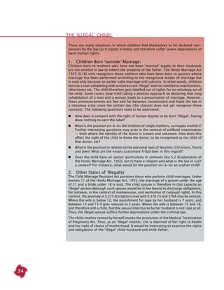 34
The ‘illegal’ child!
There are many situations in which children find themselves to be declared non-
persons by the law (as it stands in India) and therefore suffer severe deprivations of
basic human rights.
1.  Children Born ‘outside’ Marriage:
Children born to mothers who have not been ‘married’ legally to their husbands
are not entitled in law to inherit the property of the father. The Hindu Marriage Act
1955 (S.16) only recognises those children who have been born to parents whose
marriage has been performed according to the recognised modes of marriage but
is void only because an earlier valid marriage still subsists. In other words, children
born to a man cohabiting with a mistress are ‘illegal’ and not entitled to maintenance,
inheritance etc. The child therefore gets labelled out of rights for no voluntary act of
the child. Some courts have tried taking a positive approach by declaring that long
cohabitation of a man and a woman leads to a presumption of marriage. However,
these pronouncements are few and far between, inconsistent and leave the law in
a nebulous state since the written law (the statute) does not yet recognise these
concepts. The following questions need to be addressed:
	 How does it comport with the right of human dignity to be born ‘illegal’, having
done nothing to earn the label?
	 What is the position vis-à-vis the children of single mothers, surrogate mothers?
Further interesting questions may arise in the context of artificial insemination
— both where the identity of the donor is known and unknown. How does this
affect the right of the child to know the donor, to be recognised as the child of
that donor, etc?
	 What is the position in relation to the personal laws of Muslims, Christians, Parsis
and Jews? What are the extant customary Tribal laws in this regard?
	 Does the child have an option (particularly in contexts like S.2 (Explanation of
the Hindu Marriage Act, 1955) not to have a religion and what is the law in such
a context? For instance, what would be the position vis-à-vis an orphan child?
2.  Other States of ‘Illegality’
The Child Marriage Restraint Act punishes those who perform child marriages. Under
Section 11 of the Hindu Marriage Act, 1955, the marriage of a groom under the age
of 21 and a bride under 18 is void. The child spouse is therefore in that capacity an
‘illegal’ person although such spouse would be in law bound to discharge obligations,
for instance, in the context of maintenance, and restitution of conjugal rights. In this
context, the anomaly in S.375 (Exception) read with S.376 (1) and 376A may be noticed.
Where the wife is below 12, the punishment for rape by her husband is 7 years, and
between 12 and 15 it gets reduced to 2 years. Where the wife is between 15 and 18,
and therefore still a child, forcible sexual intercourse by her husband is not rape at all.
Thus, the illegal spouse suffers further deprivations under the criminal law.
The child-mother cannot by herself invoke the provisions of the Medical Termination
of Pregnancy Act. Thus, as an ‘illegal’ mother, she is deprived of her right to health
and her right of choice of motherhood. It would be interesting to examine the rights
and obligations of the ‘illegal’ child-husband and child-father.
 