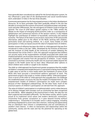 345
have generally been considered too radical for the formal education system, he
has influenced a great deal of the developmental and social transformation
work undertaken in India in the last three decades.
Community participation has for long enjoyed primacy in the Indian development
discourse. As its basic principles have been gradually refined in the last few
decades to incorporate the nuances of economic and political power and gender,
caste and other differentials, the role and agency of children could no longer be
ignored. The issue of child labour gained urgency in the 1980s amidst the
debate on the impact of emerging world economic order as a consequence of
globalisation and commercial interests of the western nations. It also helped
highlight the contribution of children to household, community and national
economy. The failure of the State to ensure basic necessities of life and provide
alternatives added grist to the efforts of the NGOs working with children,
particularly street and working children. As a result, many models of child
participation in India are based around the ideal of empowerment of children.
Another stream of influence has been the child-to-child approach that was first
introduced in India in the late 1980s. Developed by the Institute of Education
and the Institute of Child Health of the University of London following the
International Year of the Child in 1979, this approach recognised that children
can assume many of the responsibilities normally associated with adults and
emphasised holistic set of activities that were not just useful but more importantly
were enjoyable and creative from the perspective of children. It was initially
conceived to promote community health and not practised widely beyond the
projects in the health sector but its basic ideas influenced other spheres in
which children were visible or sought to be involved.
The child-to-child approach has found much greater acceptance than the models
of children’s empowerment largely because it is perceived as being more feasible.
It adds value to and fits in more neatly within the framework of action of the
NGOs who have pursued a conventional welfarist approach to work. The
government projects that target or involve children define ‘child participation’
more in terms of the child-to-child approach that arguably does not challenge
the established power structures the way the models of empowerment do. The
empowerment models of children’s participation are made more complex
because of their ideological underpinnings. On the other hand, much of the
practical aspects of children’s participation are derived from this approach.
The value of children’s participation in a traditional adult-centric milieu because
of its obvious linkages with concepts such as citizenship has been recognised
by some NGOs. Albeit adopted at the practical level in India, the idea has not
been explored and extended sufficiently. For the Indian society, which is quite
proud of its traditional social values and modern democratic institutions,
citizenship finds greater acceptance as it goes beyond kinship without
undermining it. Citizenship in its broader sense is about engaging, including
and being empowered to assert ones best interests, realising and appreciating
that an individual’s best interest is complementary and not contradictory to
another’s best interest. It refers to interactions and relationships within the
community, society and the state and has the potential for operating at the
global level.
 