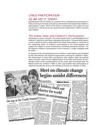 346
Child Participation -
as we see it today
Upholding the role of children as a positive force, development practitioners in
India are trying to innovate and scale up interventions that would make children’s
participation a reality. Much of the action is taking place in the realm of a civil
society and is being led by non-governmental organisations (NGOs) working
with children.
The Indian State and Children’s Participation
According to various accounts, the Indian government’s acknowledgement of
children’s right has at best been ambivalent and taciturn. The general perception
is that it would be quite a while before the Indian State begins to subscribe to
the underlying values of children’s participation as the understanding and
support for children’s active involvement is confined among few officials. For
the majority, children’s participation is still a ‘tamasha’, a stage-managed show
by adults.
In response to the emerging discourse on children’s participation and compelled
by the international and national organisations working for children’s rights,
the Government of India held consultations with children while formulating
India’s periodic report on the implementation of the CRC and the End-of-the-
Decade review of the implementation of the action plan formulated after the
World Summit for Children (1990) in 2001 and enabled their participation at
regional consultations prior to the UN Special Session on Children in 2002.
 