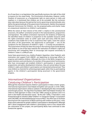 347
As of now there is no legislation that specifically mentions the right of the child
to express his/her views freely. The Constitution of India does, however, confer
freedom of expression as a fundamental right on every person in India and
nowhere is it mentioned that children are to be excluded. But the exclusion
does take place because the patriarchal norms governing societal attitudes also
define the general attitude of the government functionaries. Neither the proposed
National Commission for Children, nor the proposed policy and charter make
an unequivocal statement on children’s participation.
While the notion of ‘best interest of the child’ is implicit in the constitutional
provisions, the welfare-orientation prevails in the national policies, programmes
and legislation. The welfare-orientation represents the tendency of balancing
the identified needs of children in proportion to the available resources while
the rights-orientation seeks to confer upon each and every child the basic
conditions that enable him or her to experience their rights. Given the culture
and ethos of the government, the opportunity to participate — one of the
conditions for the realisation of children’s rights — is mostly not provided for.
The Government of India has been focusing on the training of personnel dealing
with children as one of the ways towards the realisation of children’s rights but
sensitising and compelling them to encourage and respond sensitively to
children’s views is a difficult task.
Some State governments (e.g. Andhra Pradesh, Rajasthan, Uttar Pradesh), with
motivation and support from UNICEF, are beginning to encourage efforts to
organise and mobilise children. Although the critics in the NGOs recognise the
good intentions and contribution of a number of key government functionaries
who have encouraged and enabled children’s participation in government
programmes and policy development initiatives, they are cynical about the way
children’s rights and children’s participation are interpreted and practised. They
view children as channels for achieving project goals rather than as participating
agents in the children’s participation being practised in the government
projects.
International Organisations
Catalysing Children’s Participation
Although the movement towards children’s participation in India is home-grown,
international organisations have helped strengthen and upscale it. In the 1990s,
international organisations acted as catalysts in developing the idea conceptually
and through practice. The Aga Khan Foundation (AKF) had helped introduce the
child-to-child approach in India in the late 1980s among its partners and in its
work in the health and education sector. By the mid-1990s, it had taken a step
forward through its initiative called ‘Children-in-Charge for Change’ in association
with CHETANA, the Ahmedabad based resource NGO. The effort was to facilitate
learning from the experiences of NGOs working with children at the grass-roots
levels and to advocate for greater children’s participation in development. Although
AKF’s direct engagement with children’s participation more or less ceased with
the culmination of this project, the participating NGOs have continued to take
forward the agenda.
 