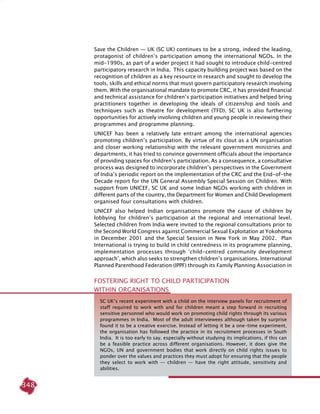348
Save the Children — UK (SC UK) continues to be a strong, indeed the leading,
protagonist of children’s participation among the international NGOs. In the
mid-1990s, as part of a wider project it had sought to introduce child-centred
participatory research in India. This capacity building project was based on the
recognition of children as a key resource in research and sought to develop the
tools, skills and ethical norms that must govern participatory research involving
them. With the organisational mandate to promote CRC, it has provided financial
and technical assistance for children’s participation initiatives and helped bring
practitioners together in developing the ideals of citizenship and tools and
techniques such as theatre for development (TFD). SC UK is also furthering
opportunities for actively involving children and young people in reviewing their
programmes and programme planning.
UNICEF has been a relatively late entrant among the international agencies
promoting children’s participation. By virtue of its clout as a UN organisation
and closer working relationship with the relevant government ministries and
departments, it has tried to convince government officials about the importance
of providing spaces for children’s participation. As a consequence, a consultative
process was designed to incorporate children’s perspectives in the Government
of India’s periodic report on the implementation of the CRC and the End-of-the
Decade report for the UN General Assembly Special Session on Children. With
support from UNICEF, SC UK and some Indian NGOs working with children in
different parts of the country, the Department for Women and Child Development
organised four consultations with children.
UNICEF also helped Indian organisations promote the cause of children by
lobbying for children’s participation at the regional and international level.
Selected children from India were invited to the regional consultations prior to
the Second World Congress against Commercial Sexual Exploitation at Yokohoma
in December 2001 and the Special Session in New York in May 2002. Plan
International is trying to build in child centredness in its programme planning,
implementation processes through ‘child-centred community development
approach’, which also seeks to strengthen children’s organisations. International
Planned Parenthood Federation (IPPF) through its Family Planning Association in
SC UK’s recent experiment with a child on the interview panels for recruitment of
staff required to work with and for children meant a step forward in recruiting
sensitive personnel who would work on promoting child rights through its various
programmes in India. Most of the adult interviewees although taken by surprise
found it to be a creative exercise. Instead of letting it be a one-time experiment,
the organisation has followed the practice in its recruitment processes in South
India. It is too early to say, especially without studying its implications, if this can
be a feasible practice across different organisations. However, it does give the
NGOs, UN and government bodies that work directly on child rights issues to
ponder over the values and practices they must adopt for ensuring that the people
they select to work with — children — have the right attitude, sensitivity and
abilities.
Fostering Right TO Child Participation
within Organisations
 