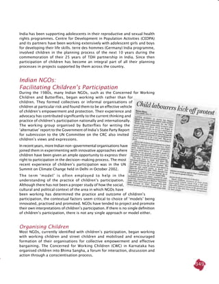 349
India has been supporting adolescents in their reproductive and sexual health
rights programmes. Centre for Development in Population Activities (CEDPA)
and its partners have been working extensively with adolescent girls and boys
for developing their life skills. terre des hommes (Germany) India programme,
involved children in the planning process of the next 10 years during the
commemoration of their 25 years of TDH partnership in India. Since then
participation of children has become an integral part of all their planning
processes in projects supported by them across the country.
Indian NGOs:
Facilitating Children’s Participation
During the 1980s, many Indian NGOs, such as the Concerned for Working
Children and Butterflies, began working with rather than for
children. They formed collectives or informal organisations of
children at particular risk and found them to be an effective vehicle
of children’s empowerment and protection. Their experience and
advocacy has contributed significantly to the current thinking and
practice of children’s participation nationally and internationally.
The working group organised by Butterflies for writing the
‘alternative’ report to the Government of India’s State Party Report
for submission to the UN Committee on the CRC also invited
children’s views and expressions.
In recent years, more Indian non-governmental organisations have
joined them in experimenting with innovative approaches where
children have been given an ample opportunity to express their
right to participation in the decision-making process. The most
recent experience of children’s participation was in the UN
Summit on Climate Change held in Delhi in October 2002.
The term ‘model’ is often employed to help in the
understanding of the practice of children’s participation.
Although there has not been a proper study of how the social,
cultural and political context of the area in which NGOs have
been working has determined the practice and outcome of children’s
participation, the contextual factors seem critical to choice of ‘models’ being
innovated, practised and promoted. NGOs have tended to project and promote
their own interpretations of children’s participation. If there is no single definition
of children’s participation, there is not any single approach or model either.
Organising Children
Most NGOs, currently identified with children’s participation, began working
with working children and street children and mobilised and encouraged
formation of their organisations for collective empowerment and effective
bargaining. The Concerned for Working Children (CWC) in Karnataka has
organised children into Bhima Sangha, a forum for interaction, discussion and
action through a conscientisation process.
 