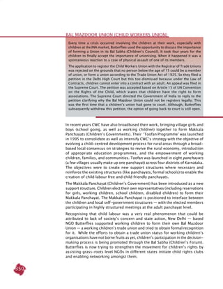 350
In recent years CWC have also broadbased their work, bringing village girls and
boys (school going, as well as working children) together to form Makkala
Panchayats (Children’s Governments). Their ‘Toofan Programme’ was launched
in 1995 to consolidate as well as intensify CWC’s strategy with the objective of
evolving a child-centred development process for rural areas through a broad-
based local consensus on strategies to revive the rural economy, introduction
of appropriate education programmes, and the empowerment of working
children, families, and communities. Toofan was launched in eight panchayats
(a few villages usually make up one panchayat) across four districts of Karnataka.
The objectives were to create new support structures where necessary and
reinforce the existing structures (like panchayats, formal schools) to enable the
creation of child labour free and child friendly panchayats.
The Makkala Panchayat (Children’s Government) has been introduced as a new
support structure. Children elect their own representatives (including reservations
for girls, working children, school children, disabled children) to form their
Makkala Panchayat. The Makkala Panchayat is positioned to interface between
the children and local self-government structures — with the elected members
participating in highly structured meetings at the adult panchayat level.
Recognising that child labour was a very real phenomenon that could be
attributed to lack of society’s concern and state action, New Delhi — based
NGO Butterflies supported working children to form their own Bal Mazdoor
Union — a working children’s trade union and tried to obtain formal recognition
for it. While the efforts to obtain a trade union status for working children’s
organisations have not borne fruits as yet, children’s participation in the decision-
making process is being promoted through the Bal Sabha (Children’s Forum).
Butterflies is now trying to strengthen the movement for children’s rights by
assisting grass-roots level NGOs in different states initiate child rights clubs
and enabling networking amongst them.
Bal Mazdoor Union (Child Workers Union)
Every time a crisis occurred involving the children at their work, especially with
children at the INA market, Butterflies used the opportunity to discuss the importance
of forming a Union in its Bal Sabha (Children’s Council). It took four years for the
children to finally accept the importance of unionising. When it happened it was a
spontaneous reaction to a case of physical assault of one of its members.
The application to register the Child Workers Union with the Registrar of Trade Unions
was rejected on the grounds that no person below the age of 15 could be a member
of union, or form a union according to the Trade Union Act of 1925. So they filed a
petition in the Delhi High Court but this too dismissed because under the Law of
Contracts, children cannot enter into a contract with an adult. An appeal was filed in
the Supreme Court. The petition was accepted based on Article 15 of UN Convention
on the Rights of the Child, which states that children have the right to form
associations. The Supreme Court directed the Government of India to reply to the
petition clarifying why the Bal Mazdoor Union could not be registers legally. This
was the first time that a children’s union had gone to court. Although, Butterflies
subsequently withdrew this petition, the option of going back to court is still open.
 