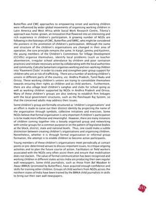 351
Butterflies and CWC approaches to empowering street and working children
were influenced by wider global movements of organising working children in
Latin America and West Africa while Social Work Research Centre, Tilonia’s
approach was home-grown, an innovation that flowered into an interesting and
rich experience in children’s participation. A growing number of NGOs are
following in the footsteps of CWC, Butterflies and SWRC, who might be considered
the pioneers in the promotion of children’s participation. Although the name
and structure of the children’s organisations are changed in their area of
operation, the core principle remains the same. In Kargil, Jammu and Kashmir,
the young members of the Children’s Committees for Village Development
(CCVDs) organise themselves, identify local problems (such as teacher
absenteeism, irregular school attendance by children and poor sanitation
practices) and initiate necessary action by collaborating with the local authorities
and community. Calcutta Samaritans organises working and non-working children
into ‘Pavement Clubs’ in order to create and strengthen peer group support for
children who are at risk of trafficking. There are a number of working children’s
unions in different parts of the country, viz. Andhra Pradesh, Tamil Nadu and
Orissa. These working children’s unions are trying to consolidate themselves
towards ensuring their rights as children and as child workers. Furthermore,
there are also village level children’s sanghas and clubs for school going as
well as working children supported by NGOs in Andhra Pradesh and Orissa.
Many of these children’s groups are also seeking to establish firm linkages
with the local government structures, such as the Panchayati Raj System, so
that the concerned adults may address their issues.
Some children’s group are formally structured as ‘children’s organisations’ and
an effort is made to carve out their distinct identity by projecting the name of
the organisation through symbols, collective initiatives and exercises. Some
NGOs believe that formal organisation is very important if children’s participation
is to be made more effective and meaningful. However, there are many instances
of children coming together into a loosely organised group and networking
with similar groups for a common purpose or on the pattern of legislative bodies
at the block, district, state and national levels. Thus, one could make a subtle
distinction between creating children’s organisations and organising children.
Nonetheless, whether it is through formal organisation or informal group
formation, the attempt is to enable children to become active participants.
Young members of these children’s organisations meet periodically at contact
points or pre-determined venues to discuss important issues, to critique ongoing
activities and to plan the future course of action. Facilitators or field workers
associated with the NGOs very often assist them and ensure that mobilisation
does not slacken. The value of formal communication has been recognised and
working children in different states across India are producing their own regular
wall newspapers. Some child journalists, such as those from Bal Mazdoor ki
Awaz (BMKA) (promoted by Butterflies), have acquired enough confidence and
skills for training other children. Groups of child workers from NGOs across the
northern states of India have been trained by the BMKA child journalists in skills
to bring out their own wall newspapers.
 