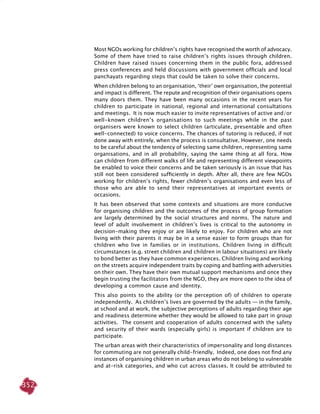 352
Most NGOs working for children’s rights have recognised the worth of advocacy.
Some of them have tried to raise children’s rights issues through children.
Children have raised issues concerning them in the public fora, addressed
press conferences and held discussions with government officials and local
panchayats regarding steps that could be taken to solve their concerns.
When children belong to an organisation, ‘their’ own organisation, the potential
and impact is different. The repute and recognition of their organisations opens
many doors them. They have been many occasions in the recent years for
children to participate in national, regional and international consultations
and meetings. It is now much easier to invite representatives of active and/or
well-known children’s organisations to such meetings while in the past
organisers were known to select children (articulate, presentable and often
well-connected) to voice concerns. The chances of tutoring is reduced, if not
done away with entirely, when the process is consultative. However, one needs
to be careful about the tendency of selecting same children, representing same
organisations, and in all probability, saying the same thing at all fora. How
can children from different walks of life and representing different viewpoints
be enabled to voice their concerns and be taken seriously is an issue that has
still not been considered sufficiently in depth. After all, there are few NGOs
working for children’s rights, fewer children’s organisations and even less of
those who are able to send their representatives at important events or
occasions.
It has been observed that some contexts and situations are more conducive
for organising children and the outcomes of the process of group formation
are largely determined by the social structures and norms. The nature and
level of adult involvement in children’s lives is critical to the autonomy in
decision-making they enjoy or are likely to enjoy. For children who are not
living with their parents it may be in a sense easier to form groups than for
children who live in families or in institutions. Children living in difficult
circumstances (e.g. street children and children in labour situations) are likely
to bond better as they have common experiences. Children living and working
on the streets acquire independent traits by coping and battling with adversities
on their own. They have their own mutual support mechanisms and once they
begin trusting the facilitators from the NGO, they are more open to the idea of
developing a common cause and identity.
This also points to the ability (or the perception of) of children to operate
independently. As children’s lives are governed by the adults — in the family,
at school and at work, the subjective perceptions of adults regarding their age
and readiness determine whether they would be allowed to take part in group
activities. The consent and cooperation of adults concerned with the safety
and security of their wards (especially girls) is important if children are to
participate.
The urban areas with their characteristics of impersonality and long distances
for commuting are not generally child-friendly. Indeed, one does not find any
instances of organising children in urban areas who do not belong to vulnerable
and at-risk categories, and who cut across classes. It could be attributed to
 