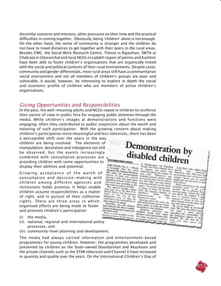 353
dissimilar concerns and interests, other pressures on their time and the practical
difficulties in coming together. Obviously, being ‘children’ alone is not enough.
On the other hand, the sense of community is stronger and the children do
not have to travel distances to get together with their peers in the rural areas.
Besides CWC, the Social Work Research Centre, Tilonia in Rajasthan, SMTA at
Chakrata in Uttaranchal and local NGOs in Ladakh region of Jammu and Kashmir
have been able to foster children’s organisations that are organically linked
with the social and political contexts of their rural environments. Despite caste,
community and gender differentials, most rural areas still have a communitarian
social environment and not all members of children’s groups are poor and
vulnerable. It would, however, be interesting to explore in depth the social
and economic profile of children who are members of active children’s
organisations.
Giving Opportunities and Responsibilities
In the past, the well-meaning adults and NGOs roped in children to reinforce
their points of view in public fora for engaging public attention through the
media. While children’s images at demonstrations and functions were
engaging, often they contributed to public scepticism about the worth and
meaning of such participation. With the growing concern about making
children’s participation more meaningful and less tokenistic, there has been
a perceptible shift over the years in the way
children are being involved. The elements of
manipulation, decoration and indulgence can still
be observed, but the events increasingly
combined with consultative processes are
providing children with some opportunities to
display their abilities and potential.
Growing acceptance of the worth of
consultation and decision-making with
children among different agencies and
institutions holds promise. It helps enable
children assume responsibilities as a matter
of right, and in pursuit of their collective
rights. There are three areas in which
organised efforts are being made to foster
and promote children’s participation:
(i) 	 the media,
(ii) 	 national, regional and international policy
processes, and
(iii)	 community-level planning and development.
The media had always carried information and entertainment-based
programmes for young children. However, the programmes developed and
presented by children on the State-owned Doordarshan and Akashvani and
the private channels such as the STAR television and Channel V have increased
in quantity and quality over the years. On the International Children’s Day of
 