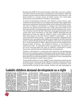 354
Broadcasting (ICDB) on the second Sunday in December every year, children
voice their concerns and opinions as broadcasters and producers. Albeit the
outreach and the audience profile of these programmes and channels is still
fairly limited to a certain section of Indian society, this trend helps
demonstrate the practicability of children’s participation.
A variety of participatory processes with children at local, district, sub-
national and national levels are currently being promoted and supported by
many local, national and international NGOs across India with fruitful results.
The idea of children’s participation in national and international policy
processes has gained currency with their visible and active profile at the
international events, the Johannesburg Earth Summit being the most recent.
The convention and the UN CRC Committee encourage participation of civil
society with active facilitation of the State. UNICEF advocated with the
Government of India the need for children’s inputs in the drafting of the
State Party Report on the CRC because children’s contribution — as the
concerned section of the society — is particularly solicited. Although formal
mechanisms for consultation with children were created for the CRC reporting
process and the UN Special Session for Children, there were no mechanisms
for it in the Government of India’s official processes for the drafting of the
National Plans of Action, the Children’s Charter or the Children’s
Commission’s Bill. As mentioned earlier, the government institutions are
yet to be convinced about the value of children’s involvement in policy
discussions and planning and implementation of programmes.
Children’s participation in community-level planning and development
processes has not been explored sufficiently except by some NGOs. The CWC
has encouraged the Makkala Panchayat following the pattern of the Panchayati
Raj institutions for promoting children’s contribution to micro-level planning
in the five panchayats in South Kanara district.
The Social Work Research Centre (SWRC) Tilonia in Rajasthan and the Society
for Motivational Training and Action (SMTA) at Chakrata in Dehradun District
have envisaged a proactive role for children in the local community. From
monitoring the running of their schools, children are now encouraged to
 
