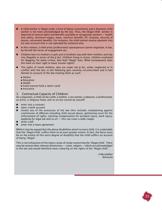 35
	 A child worker is illegal under a host of labour enactments and a domestic child
worker is not even acknowledged by the law. Thus, the illegal child worker is
deprived of several rights and benefits available to recognised workers — health
and safety, minimum wages, leave, sickness benefits, PF, Gratuity, security of
tenure, retirement benefits. For instance, the child cannot receive payment into
his own account that is not operated by someone else.
	 In this context, a child artist/professional/sportsperson cannot negotiate, in law,
by herself the terms of engagement etc.
	 Children born to mothers in jails and in brothels stay with their mothers and slip
into illegality in terms of the JJ Act. Children living in slums, children exploited
for begging, for petty crimes, also lead ‘illegal’ lives. What consequence does
this have on their right to basic human rights?
	 The rights of street children, who are under the JJ Act, either neglected or in
conflict with the law, to the following gets severely circumscribed and in fact
denied on account of the law treating them as such:
	  Shelter
	  Education
	  Health
	  Food (cannot hold a ration card)
	  Insurance
3.  Contractual Capacity of Children:
As a sequester, a child can be a wife, a mother, a sex worker, a labourer, a professional,
an artist, a religious head, and so on but cannot by oneself:
	 enter into a contract
	 open a bank account
	 invoke any of the processes of the law (this includes complaining against
commission of offences including child sexual abuse, petitioning court for the
enforcement of rights, claiming compensation for accident injury, work injury,
applying for legal aid and so on — this can cover a wide range).
	 write a will
	 enter into a lease agreement
While it may be argued that the above disabilities attach to every child, it is undeniable
that the ‘illegal child’ suffers them to an even greater extent. In fact, the focus must
be on the extent of this extra degree of disability that the child suffers on account
of being ‘illegal’.
This is not exhaustive of the topics/areas of study concerning the ‘illegal child’. There
may be several other relevant dimensions — caste, religion — which are acknowledged
in the law and would therefore have a bearing on the rights of the ‘illegal child’.
S.Muralidhar
Advocate
 