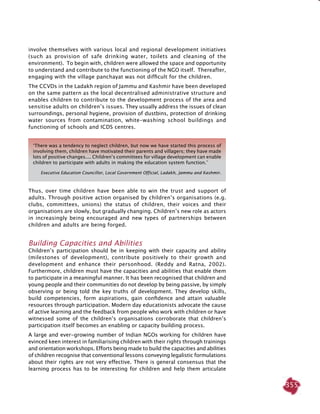355
involve themselves with various local and regional development initiatives
(such as provision of safe drinking water, toilets and cleaning of the
environment). To begin with, children were allowed the space and opportunity
to understand and contribute to the functioning of the NGO itself. Thereafter,
engaging with the village panchayat was not difficult for the children.
The CCVDs in the Ladakh region of Jammu and Kashmir have been developed
on the same pattern as the local decentralised administrative structure and
enables children to contribute to the development process of the area and
sensitise adults on children’s issues. They usually address the issues of clean
surroundings, personal hygiene, provision of dustbins, protection of drinking
water sources from contamination, white-washing school buildings and
functioning of schools and ICDS centres.
Thus, over time children have been able to win the trust and support of
adults. Through positive action organised by children’s organisations (e.g.
clubs, committees, unions) the status of children, their voices and their
organisations are slowly, but gradually changing. Children’s new role as actors
in increasingly being encouraged and new types of partnerships between
children and adults are being forged.
Building Capacities and Abilities
Children’s participation should be in keeping with their capacity and ability
(milestones of development), contribute positively to their growth and
development and enhance their personhood. (Reddy and Ratna, 2002).
Furthermore, children must have the capacities and abilities that enable them
to participate in a meaningful manner. It has been recognised that children and
young people and their communities do not develop by being passive, by simply
observing or being told the key truths of development. They develop skills,
build competencies, form aspirations, gain confidence and attain valuable
resources through participation. Modern day educationists advocate the cause
of active learning and the feedback from people who work with children or have
witnessed some of the children’s organisations corroborate that children’s
participation itself becomes an enabling or capacity building process.
A large and ever-growing number of Indian NGOs working for children have
evinced keen interest in familiarising children with their rights through trainings
and orientation workshops. Efforts being made to build the capacities and abilities
of children recognise that conventional lessons conveying legalistic formulations
about their rights are not very effective. There is general consensus that the
learning process has to be interesting for children and help them articulate
‘There was a tendency to neglect children, but now we have started this process of
involving them, children have motivated their parents and villagers; they have made
lots of positive changes.... Children’s committees for village development can enable
children to participate with adults in making the education system function.’
Executive Education Councillor, Local Government Official, Ladakh, Jammu and Kashmir.
 