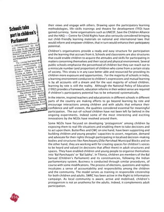 356
their views and engage with others. Drawing upon the participatory learning
methodologies, life-skills trainings and theatre for development (TFD) have
gained currency. Some organisations such as UNICEF, Save the Children Alliance
and the HAQ — Centre for Child Rights have also seriously considered bringing
out child-friendly learning materials on national and international laws that
would inform and empower children, that in turn would enhance their participatory
potential.
Children’s organisations provide a ready and easy structure for participation
and the learning that accrues from it. Schools and classrooms are also structures
that could enable children to acquire the attitudes and skills for participating in
matters concerning themselves and their social and physical environment. Several
public schools emphasise the personhood of children but they can reach out to
a miniscule number (and proportion) of children who come from a certain strata
of society. This strata is in any case better able and resourced for providing its
children more exposure and opportunities. For the majority of schools in India,
a learning environment conducive to children’s expressions and mutual learning
is by all accounts still a dream and for the vast majority of school children,
learning by rote is still the reality. Although the National Policy of Education
(1992) provides a framework, education reforms in their widest sense are required
if children’s participatory potential has to be enhanced systematically.
In the interim, inspired teachers and educationists in different schools in different
parts of the country are making efforts to go beyond learning by rote and
encourage interactions among children and with adults that enhance their
confidence and self-esteem, the qualities considered essential for meaningful
participation. The out-of-school children have not been left far behind in the
ongoing experiments. Indeed some of the most interesting and exciting
innovations by the NGOs have revolved around them.
Some NGOs have focused on developing ‘protagonism’ among children by
exposing them to real life situations and enabling them to take decisions and
to act upon them. Butterflies and CWC on one hand, have been supporting and
building children and young peoples’ capacities to assert, negotiate, demand
and advocate for their rights through participating in localised decision-making
bodies and structures like Panchayats/Zilla Parishad/Municipal Blocks and on
the other hand, they are working with for creating spaces for children’s voices
to be heard and valued (in decisions that affect them) in adult structures and
spaces. They have enabled children and young people to organise themselves
into ‘Bal Panchayats’ or ‘Bal Sabha’. In Tilonia, children are members of the Bal
Sansad (Children’s Parliament) and its constituencies, following the Indian
parliamentary system. Business is conducted through similar procedures, of
course with some modifications. The process of elections, questions and replies
inculcates a sense of accountability and responsibility among the children
and the community. The model serves as training in responsible citizenship
for both children and adults. SWRC has been active in the Right to Information
campaign. As local community is aware, active and mobilised, children’s
protagonism is not an anathema for the adults. Indeed, it complements adult
participation.
 
