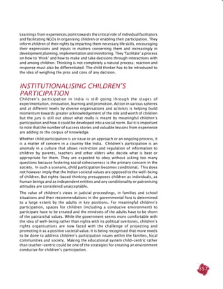 357
Learnings from experiences point towards the critical role of individual facilitators
and facilitating NGOs in organising children or enabling their participation. They
inform children of their rights by imparting them necessary life skills, encouraging
their expressions and inputs in matters concerning them and increasingly in
development planning, implementation and monitoring. They ‘facilitate’ a process
on how to ‘think’ and how to make and take decisions through interactions with
and among children. Thinking is not completely a natural process; reaction and
response must also be differentiated. The child thinker has to be introduced to
the idea of weighing the pros and cons of any decision.
Institutionalising Children’s
Participation
Children’s participation in India is still going through the stages of
experimentation, innovation, learning and promotion. Action in various spheres
and at different levels by diverse organisations and activists is helping build
momentum towards greater acknowledgement of the role and worth of children
but the jury is still out about what really is meant by meaningful children’s
participation and how it could be developed into a social norm. But it is important
to note that the number of success stories and valuable lessons from experience
are adding to the corpus of knowledge.
Whether child participation is an issue or an approach or an ongoing process, it
is a matter of concern in a country like India. Children’s participation is an
anomaly in a culture that allows restriction and regulation of information to
children by parents, teachers and other elders who decide what is best or
appropriate for them. They are expected to obey without asking too many
questions because fostering social cohesiveness is the primary concern in the
society. In such a scenario, child participation becomes conditional. This does
not however imply that the Indian societal values are opposed to the well-being
of children. But rights-based thinking presupposes children as individuals, as
human beings and as independent entities and any conditionality or patronising
attitudes are considered unacceptable.
The value of children’s views in judicial proceedings, in families and school
situations and their recommendations in the governmental fora is determined
to a large extent by the adults in key positions. For meaningful children’s
participation, spaces for children (including a conducive environment) to
participate have to be created and the mindsets of the adults have to be shorn
of the patriarchal values. While the government seems more comfortable with
the idea of well-being rather than rights with its political overtones, children’s
rights organisations are now faced with the challenge of projecting and
promoting it as a positive societal value. It is being recognised that more needs
to be done to address children’s participation issues within the families, local
communities and society. Making the educational system child-centric rather
than teacher-centric could be one of the strategies for creating an environment
conducive for children’s participation.
 