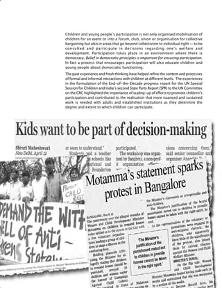 358
Children and young people’s participation is not only organised mobilisation of
children for an event or into a forum, club, union or organisation for collective
bargaining but also in areas that go beyond collectivism to individual right — to be
consulted and participate in decisions regarding one’s welfare and
development. Participation takes place in an environment where there is
democracy. Belief in democratic principles is important for ensuring participation.
In fact a process that encourages participation will also educate children and
young people about democratic functioning.
The past experience and fresh thinking have helped refine the content and processes
of formal and informal interactions with children at different levels. The experiences
in the formulation of the End-of-the-Decade progress report for the UN Special
Session for Children and India’s second State Party Report (SPR) to the UN Committee
on the CRC highlighted the importance of scaling-up of efforts to promote children’s
participation and contributed to the realisation that more nuanced and sustained
work is needed with adults and established institutions as they determine the
degree and extent to which children can participate.
 