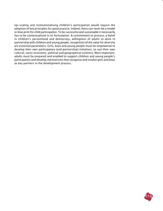 359
Up-scaling and institutionalising children’s participation would require the
adoption of key principles for good practice. Indeed, there can never be a model
or blue print for child participation. To be successful and sustainable it necessarily
has to be contextualised in its formulation. A commitment to process, a belief
in children’s personhood and democracy, willingness of adults to work in
partnership with children and young people, recognition of the value for diversity
are essential parameters. Girls, boys and young people must be empowered to
develop their own participatory (and partnership) initiatives, to suit their own
cultural, socio-economic, political and geographical contexts. Most important,
adults must be prepared and enabled to support children and young people’s
participation and develop mechanisms that recognise and involve girls and boys
as key partners in the development process.
 