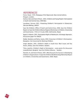 360
References
Freire, Paulo, 1970, Pedagogy of the Oppressed, New revised edition,
Penguin, London.
Karkara, Ravi and Claire O’Kane , 2002, Children and Young People’s Participation
in South and Central Asia, CRIN Mail.
Lansdown, Gerison 2001, Promoting Children’s Participation in Democratic
Decision-Making, UNICEF.
Save the Children, Office of South and Central Asia, 2000, Save the Children
Report on Save the Children Alliance Regional Workshop on Children, Citizenship
and Governance, 17th to 21st July 2000, Kathmandu, Nepal.
Rajani, R. Rakesh, 2001, Participation Rights of Adolescent: A Strategic Approach,
Discussion paper for UNICEF.
Reddy, Nandana and Ratna, Kavita, 2002, A Journey in Children’s Participation,
Bangalore: the Concerned for Working Children.
Singh, Neelam, 2001, Children’s Rights in South Asia: Main Issues and Key
Actors, Dhaka, Save the Children, Sweden.
Theis, Joachim, Children’s Right to Participation – some points for discussion
(unpublished), Bangkok: Save the Children Alliance, Sweden.
Panicker, R. and Claire O’Kane, 2001, What Accounts for Success in Developing
Children’s Organisations in Save the Children OSCAR Strategy Workshop Report
on Children, Citizenship and Governance, 2000, Nepal.
 